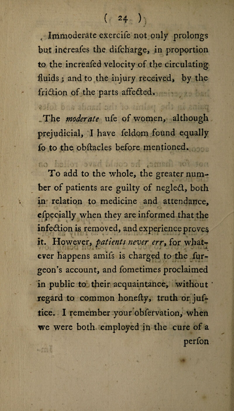 Immoderate exercife not only prolongs but increafes the difeharge, in proportion to the increafed velocity of the circulating fluids 3 and to the injury received, by the fridion of the parts affefted, ‘2 A\ . . i'.‘ l ' ‘ _ * .... • • The moderate ufe of women, although prejudicial, I have feldom found equally fo to the obftacles before mentioned. To add to the whole, the greater num¬ ber of patients are guilty of negled, both in relation to medicine and attendance, efpeeially when they are informed that the infedion is removed, and experience proves it. However, patients ?iever err, for whaN ever happens amifs is charged to the fur- geon’s account, and fometimes proclaimed in public to their acquaintance, without ’ regard to common honefty, truth or juf- tice. I remember your obfervation, when we were both employed in the cure of a perfon