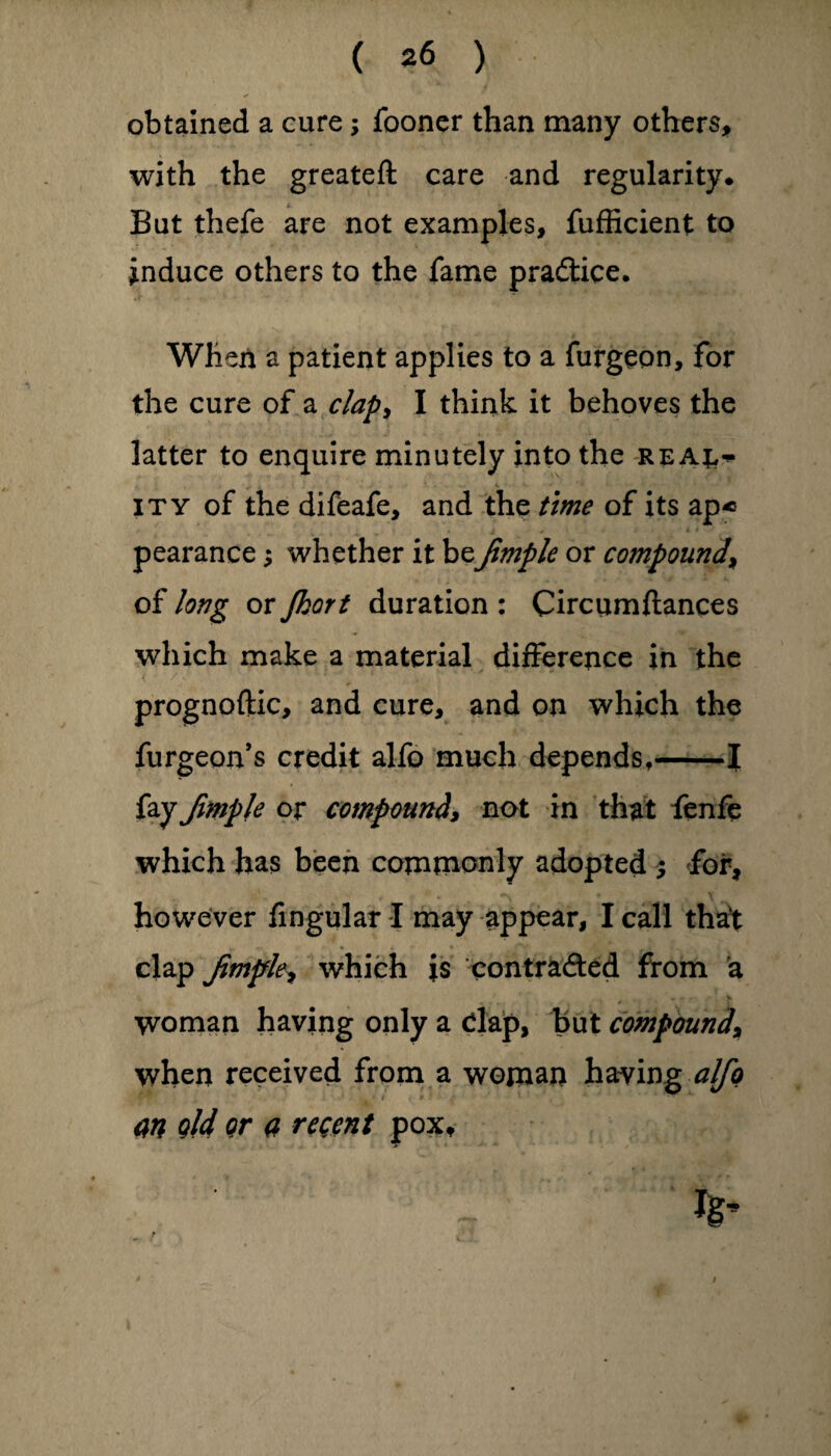 obtained a cure; fooner than many others, with the greateft care and regularity* But thefe are not examples, fufficient to induce others to the fame practice. When a patient applies to a furgeon, for the cure of a clap> I think it behoves the latter to enquire minutely into the rea^ ity of the difeafe, and the time of its ap« pearance; whether it beJimple or compound\ of long or Jkort duration : Circumltances which make a material difference in the prognoftic, and cure, and on which the furgeon’s credit alfo much depends,-J fay fimple or compound, not in that fenfe which has been commonly adopted ; for, X . however lingular I may appear, I call that clap Jimple, which is con traded from a woman having only a dap, but compound* when received from a woman having alfo an q!4 or a regent pox. /