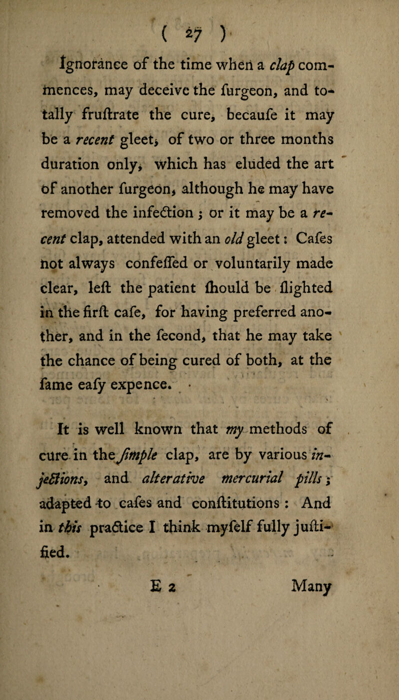 (*?)■• Ignorance of the time when a clap com- mences, may deceive the furgeon, and to¬ tally fruftrate the cure, becaufe it may be a recent gleet* of two or three months duration only* which has eluded the art of another furgeon* although he may have removed the infection ; or it may be a re- cent clap, attended with an old gleet: Cafes hot always confelfed or voluntarily made clear, left the patient fhould be flighted in the firft cafe, for having preferred ano¬ ther, and in the fecond, that he may take the chance of being cured of both, at the fame eafy expence* • * ' • N It is well known that my methods of cure in the Jitople clap, are by various in¬ jections, and alterative mercurial pills; adapted -to cafes and conftitutions : And in this praftice I think myfelf fully jufti- fied. E 2 Many