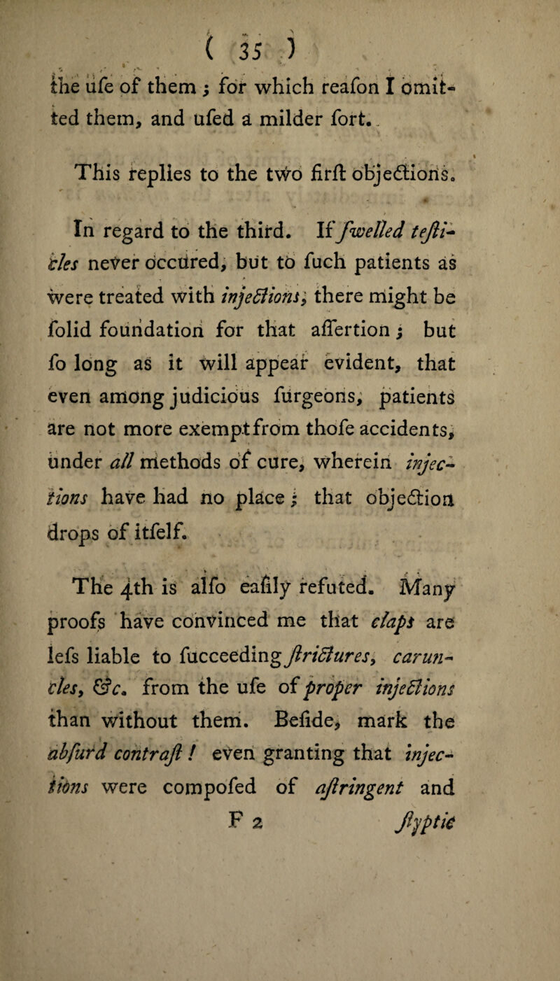 L - - ( 35 ) ', .. '•. * r '. . • . ' ‘ “L the ufe of them ; for which reafon I omife« ted them, and ufed a milder fort.. This replies to the two firft objections. - > • In regard to the third. If/welled tejli~ ties never occiired, but to fuch patients as were treated with injeft ions; there might be folid foundation for that affertion; but fo long as it will appear evident, that even among judicious furgeons, patients are not more exemptfrom thofe accidents, under all methods of cure, wherein injec¬ tions have had no place; that objection drops of itfelf. * . t , • * t i The 4th is alfo eafily refuted. Many proofs have convinced me that daps are lefs liable to fucceedingjlridures, carun- vies, &c* from the ufe of proper injeBions than without them. Befide, mark the abfurd contrafi ! even granting that injec¬ tions were compofed of ajlringent and F 2 Jlyptk