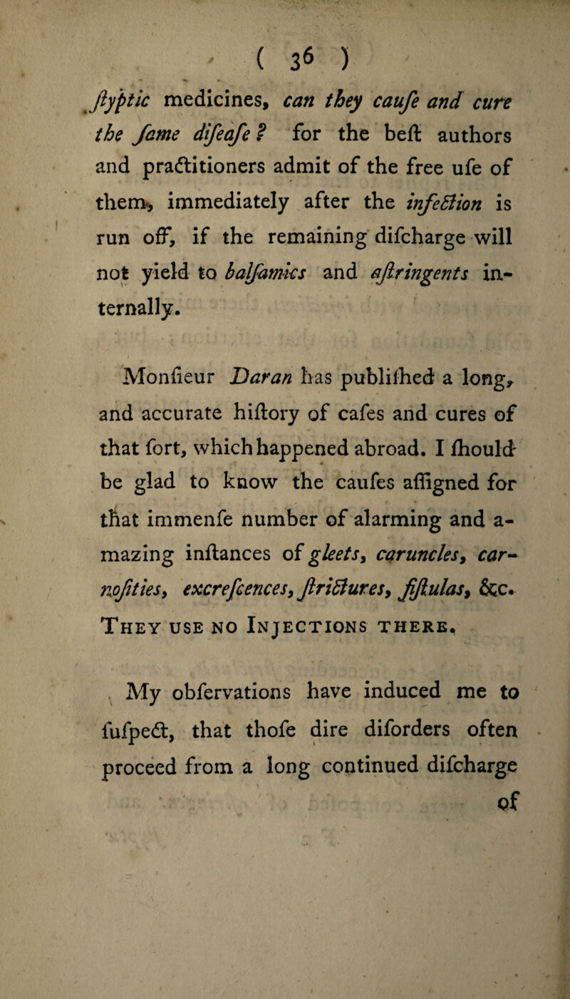 ' ( 3* ) Jy'ptic medicines, can they caufe and cure the fame difeafe ? for the belt authors and praftitioners admit of the free ufe of them*, immediately after the infeBion is run off, if the remaining difcharge will not yield to baljamks and ajlringents in¬ ternally. Monfieur Daran has publilhed a long, and accurate hiftory of cafes and cures of that fort, which happened abroad. I Ihould- be glad to know the caufes affigned for that immenfe number of alarming and a- mazing inflances of gleets, caruncles, car- nojities9 excrefcences, JlriBures, fijlulas, &c. They use no Injections there. My obfervations have induced me to lufped:, that thofe dire diforders often proceed from a long continued difcharge of