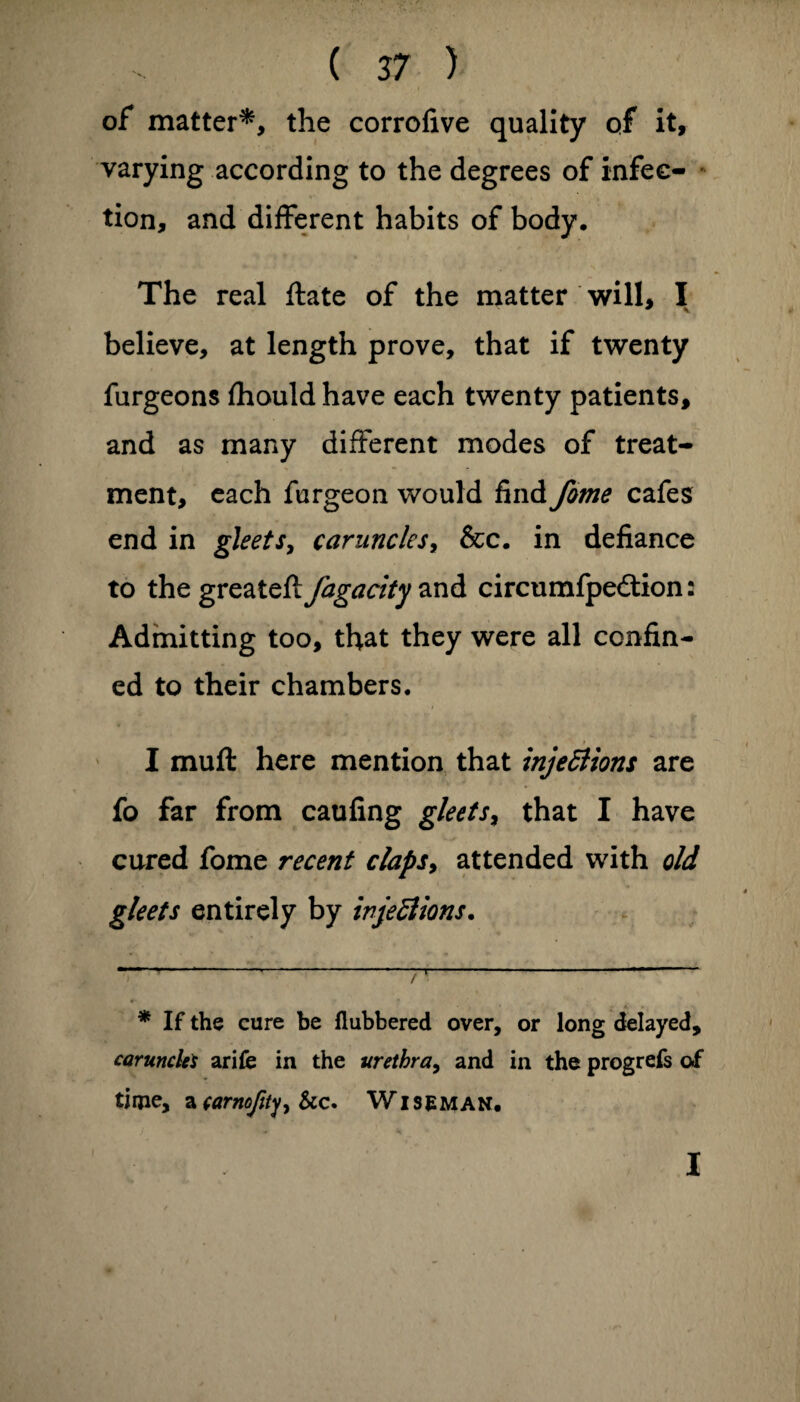 of matter* *, the corrofive quality of it, varying according to the degrees of infec¬ tion, and different habits of body. The real ftate of the matter will, I believe, at length prove, that if twenty furgeons Ihould have each twenty patients, and as many different modes of treat¬ ment, each furgeon would find feme cafes end in gleets, caruncles, &c. in defiance to the greateft fagacity and circumfpedtion: Admitting too, that they were all confin¬ ed to their chambers. I muff here mention that injections are fo far from caufing gleets, that I have cured fome recent claps, attended with old gleets entirely by injections. •'' ~ -. -- . — — v. - 1 / * If the cure be Rubbered over, or long delayed, carunclei arife in the urethra, and in the progrefs of time, *carnofity, &c. Wiseman. I