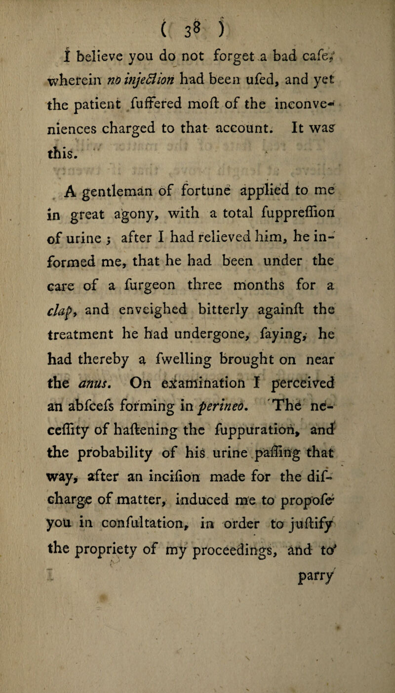 i believe you do not forget a bad cafe/ wherein nbinje£lion had been ufed, and yet the patient fuffered mo ft of the inconve¬ niences charged to that account. It was' this. A gentleman of fortune applied to me in great agony, with a total fuppreffion of urine ; after I had relieved him, he in¬ formed me, that he had been under the care of a furgeon three months for a clap, and envcighed bitterly againft the treatment he had undergone, faying,- he had thereby a fwelling brought on near the anus. On examination I perceived an abfcefs forming in penned. The ne- ceffity of haftening the fuppuration, and the probability of his urine paffing that way* after an incifion made for the dif- charge of matter, induced me to propofe* you in confutation, in order to juftify the propriety of my proceedings, and to parry