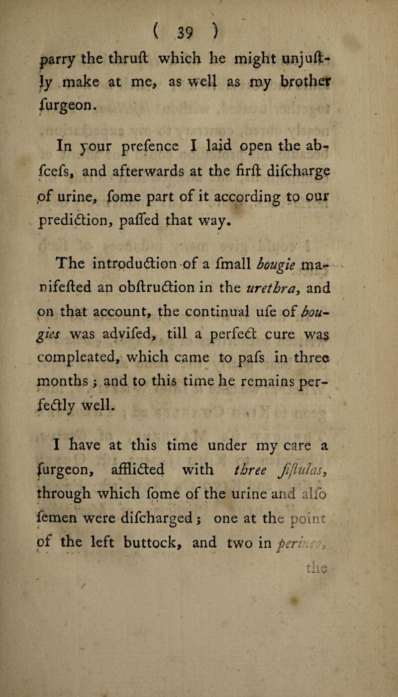 - I parry the thrufl which he might unjuft- Jy make at me, as well as my brother * i furgeon. In your prefence I laid open the ab- fcefs, and afterwards at the firft difcharge of urine, fome part of it according to our prediction, paffed that way. The introduction of a fmall bougie ma- > * nifefted an obftruCtion in the urethra, and on that account, the continual ufe of bou¬ gies was advifed, till a perfeCt cure was compleated, which came to pafs in three months ; and to this time he remains per- * feCtly well. I have at this time under my care a furgeon, afflicted with three fijiulas, through which fome of the urine and alio femen were difcharged; one at the point of the left buttock, and two in ferine?, the /