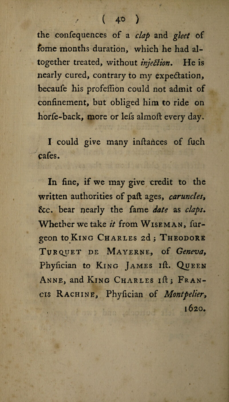 / ( 4* ) the confequences of a clap and gleet of fbme months duration, which he had al¬ together treated, without tnjeflion. He is nearly cured, contrary to my expectation, becaufe his profeffion could not admit of confinement, but obliged him to ride on horfe-back, more or lefs almoft every day. I could give many inftahees of fuch cafes. In fine, if we may give credit to the written authorities of paft ages, caruncles, &c. bear ijearly the fame date as claps. Whether we take it from Wiseman, fur- geon to King Charles 2d; Theodore Turquet de Mayerne, of Geneva, Phyfician to King James ift. Queen Anne, and King Charles ift; Fran¬ cis Rachine, Phyfician of Montpelier9 1620.