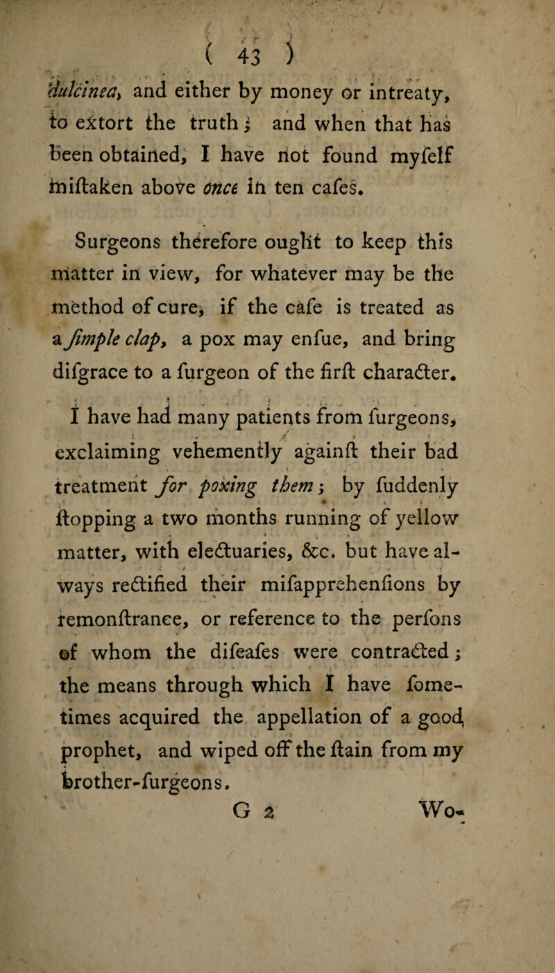 r- * S (lutein ea> and either by money or in treaty, to extort the truth j and when that has Been obtained, I have not found myfelf iiiiftaken above tince in ten cafes. Surgeons therefore ought to keep this matter in view, for whatever may be the method of cure, if the cafe is treated as a fimple clap9 a pox may enfue, and bring difgrace to a furgeon of the firft character. « t 4 . i I have had many patients from furgeons, : r exclaiming vehemently againft their bad <. » * • treatment for pox'tng them; by fuddenly • » *, » flopping a two months running of yellow . . * matter, with electuaries, &c* but haveal- * * . *. > * ways rectified their mifapprehenfions by remonftrance, or reference to the perfons * * of whom the difeafes were contracted; ‘f * - 1 * ' i’ the means through which I have fome- times acquired the appellation of a good, k * t . • • t ' prophet, and wiped off the ftain from my brother-furgeons. G 2 Wo-