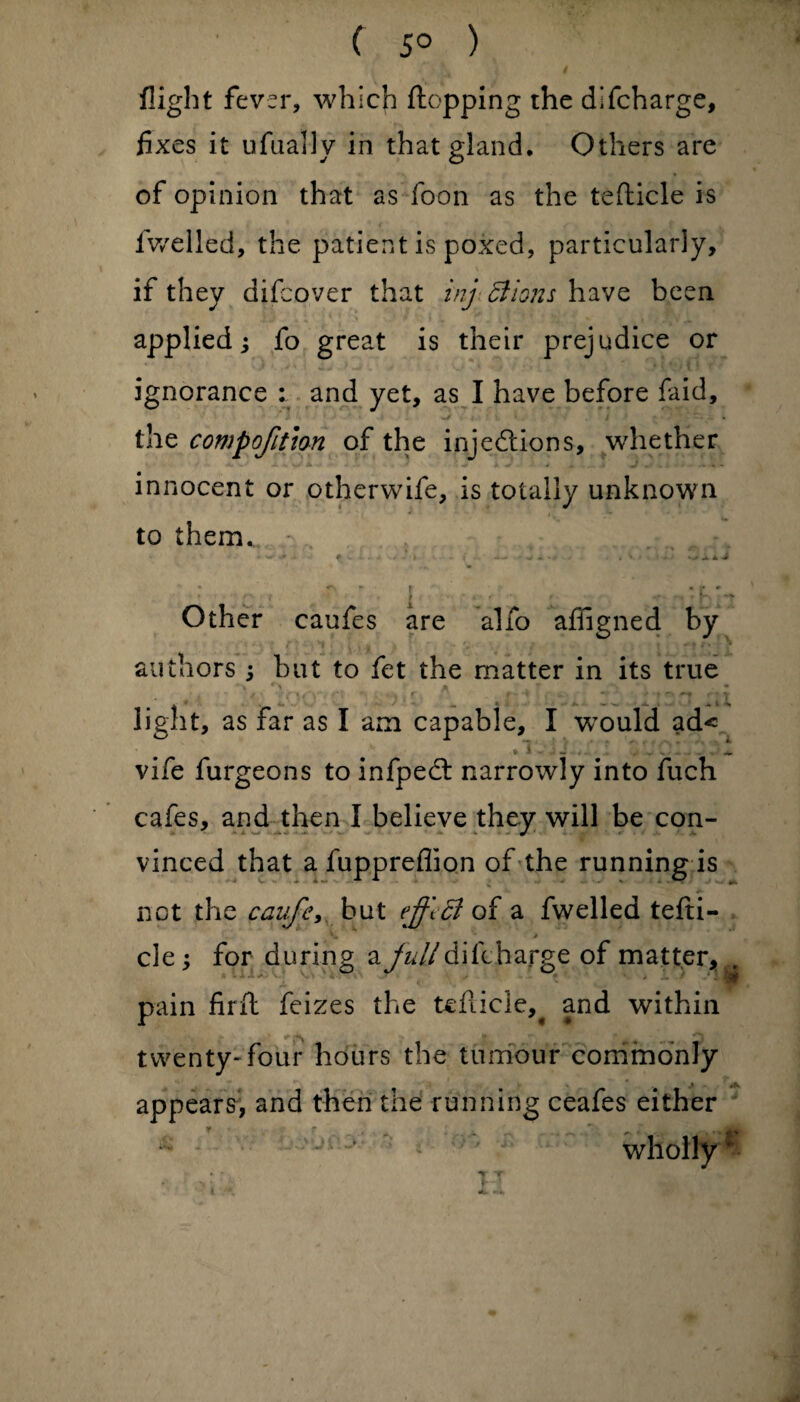 ( 5° ) flight fever, which flopping rhe dlfcharge, fixes it ufually in that gland. Others are of opinion that as foon as the teflicle is fwelled, the patient is poxed, particularly, if they aifcover that inj Bions have been applied; fo great is their prejudice or ignorance : and yet, as I have before laid, the compofitlon of the injections, whether innocent or otherwife, is totally unknown to them... - * f.I * ; -».*•. , Vi » - sj A J : c , ~ . j •. , • : 'lr Other caufes are alfo affigned by authors ; but to fet the matter in its true light, as far as I am capable, I w7ould ad« * 1 - - *. vife furgeons to infpedl narrowly into fuch cafes, and then I believe they will be con- vinced that a fuppreflion of the running is • C • * **’ ■* ^ * ... % A. y _ —*»> •• not the caufe, but effect of a fwelled tefti- v. > cle; for during a julldifcha.rge of matter,., pain firft feizes the teflicle^ and within twenty-four hours the tumour commonly appears, and then the running ceafes either r t . ^ _ .y „ ^ - - * ; ' wholly 'f