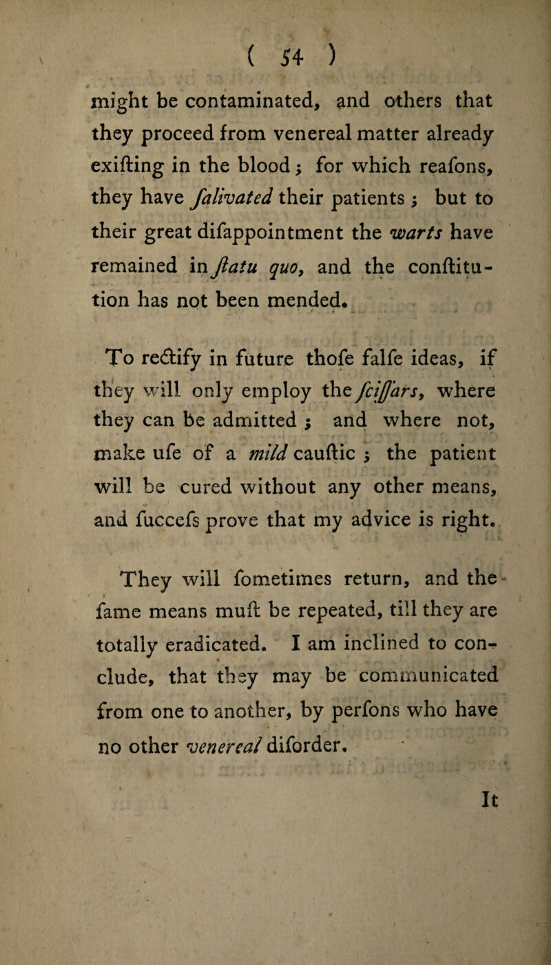 might be contaminated, and others that they proceed from venereal matter already exifting in the blood; for which reafons, they have falivated their patients; but to their great difappointment the warts have remained in jlatu quo, and the conftitu- tion has not been mended. To rectify in future thofe falfe ideas, if they will only employ the fcijjars, where they can be admitted ; and where not, make ufe of a mild cauftic ; the patient will be cured without any other means, and fuccefs prove that my advice is right. They will fometimes return, and the * fame means mu ft be repeated, till they are totally eradicated. I am inclined to con- elude, that they may be communicated from one to another, by perfons who have no other venereal diforder. It