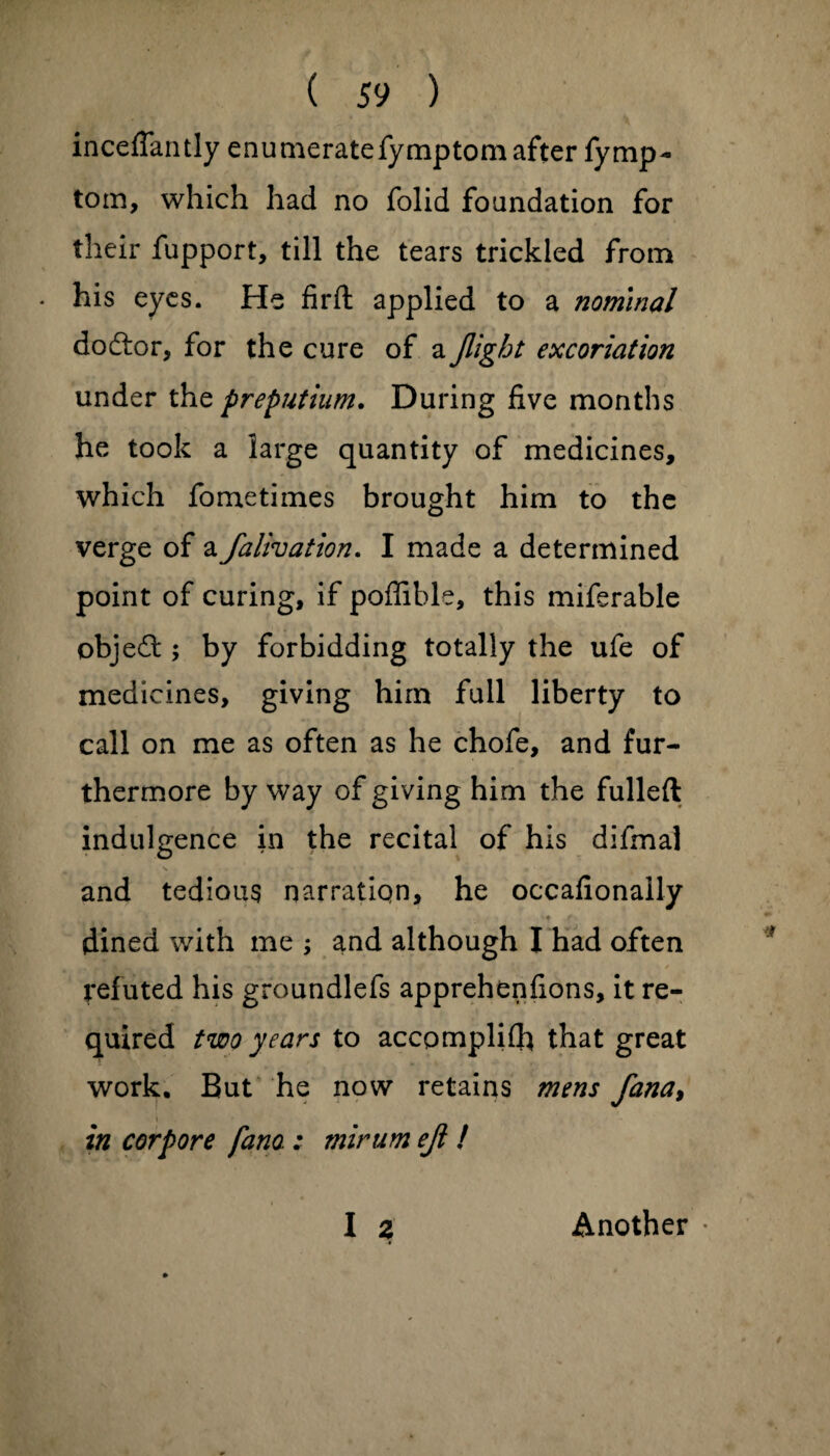 inceflantly enumerate fymptom after fymp- tom, which had no folid foundation for their fupport, till the tears trickled from . his eyes. He firft applied to a nominal dodtor, for the cure of a flight excoriation under the preputium. During five months he took a large quantity of medicines, which fometimes brought him to the verge of a falivation. I made a determined point of curing, if poffible, this miferable objedt; by forbidding totally the ufe of medicines, giving him full liberty to call on me as often as he chofe, and fur¬ thermore by way of giving him the fulled indulgence in the recital of his difmal and tedious narration, he occafionally dined with me ; and although I had often refuted his groundlefs apprehenfions, it re¬ quired two years to accomplilh that great work. But he now retains mens fana> in cor pore fana : minim efl ! I a Another *