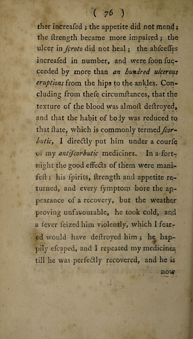 ther increafed ; the appetite did not rrjend; the flrength became more impaired; the ulcer in fcroto did not heal; the abfceffes increafed in number, and were fpon fuc- ceeded by more than an hundred ulcerous eruptions from the hips to the ankles. Con¬ cluding from thefe circumftances, that the ■i V ■ • * v 4 > * - *• texture of the blood was almoll deftroyed, and that the habit of body was reduced to * » - , ■ « that date, which is commonly termed fcor- Imtky I direftly put him under a courfe or my antifcorbutic medicines. In a fort¬ night the good effedfs of them were mani- feft 2 his fpirits, ftrength and appetite re¬ turned, and every fymptom bore the ap¬ pearance of a recovery, but the weather proving unfavourable, he took cold, arid a fever feized him violently, which I fear¬ ed would have deftroyed him ; he hap- pily efcaped, and I repeated my medicines; till he was perfectly recovered, and he is now