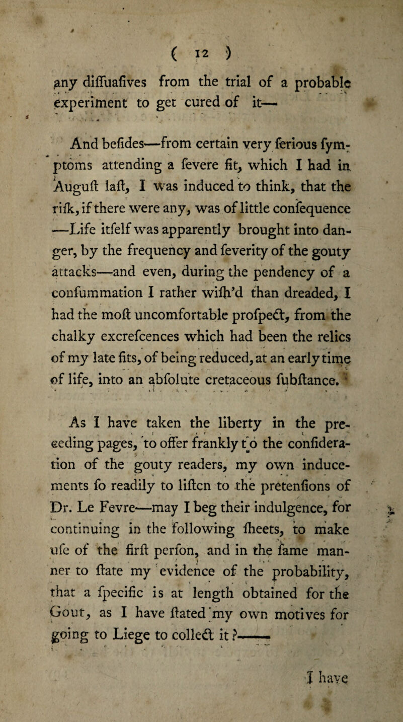 * ( 12 ) y diffuafives from the trial of a probable experiment to get cured of it— i l And befides—from certain very ferious fym- ptoms attending a fevere fit, which I had in Augufl lafl, I was induced to think, that the rifk, if there were any, was of little confequence —Life itfelf was apparently brought into dan¬ ger, by the frequency and feverity of the gouty attacks—and even, during the pendency of a * j «• confummation I rather wifh’d than dreaded, I had the moil uncomfortable profped, from the chalky excrefcences which had been the relics of my late fits, of being reduced, at an early time of life, into an abfolute cretaceous fubilance. * - . t 1 i . £. V r , v . > A . i* >s As I have taken the liberty in the pre- ceding pages, to offer frankly to the confidera- tion of the gouty readers, my own induce- • < t 1 , ; *■ • • ments fo readily to liilcn to the pretenfions of Dr. Le Fevre-—may I beg their indulgence, for t continuing in the following iheets, to make ufe of the firil perfon, and in the fame man- ner to ffate my evidence of the probability, that a fpecific is at length obtained for the Gout, as I have Hated’my own motives for going to Liege to colled it ?- i « »