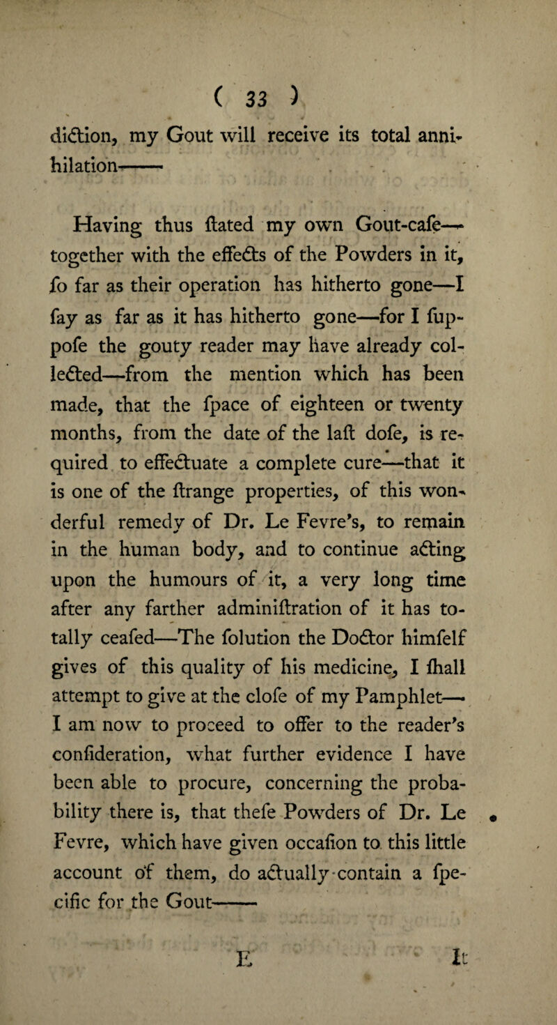 .♦ * v # diction, my Gout will receive its total anni¬ hilation— Having thus Hated my own Gout-cafe— together with the effects of the Powders in it, fo far as their operation has hitherto gone—I fay as far as it has hitherto gone—for I fup- pofe the gouty reader may have already col¬ lected—from the mention which has been made, that the fpace of eighteen or twenty months, from the date of the laft dofe, is re^ quired to effectuate a complete cure—that it is one of the ffrange properties, of this won¬ derful remedy of Dr. Le Fevre's, to remain in the human body, and to continue aCting upon the humours of it, a very long time after any farther adminiflration of it has to¬ tally ceafed—The folution the DoCtor himfelf gives of this quality of his medicine, I fhall attempt to give at the clofe of my Pamphlet— I am now to proceed to offer to the reader's confideration, what further evidence I have been able to procure, concerning the proba¬ bility there is, that thefe Powders of Dr. Le * Fevre, which have given occafion to this little account of them, do actually-contain a fpe- cific for the Gout- E It