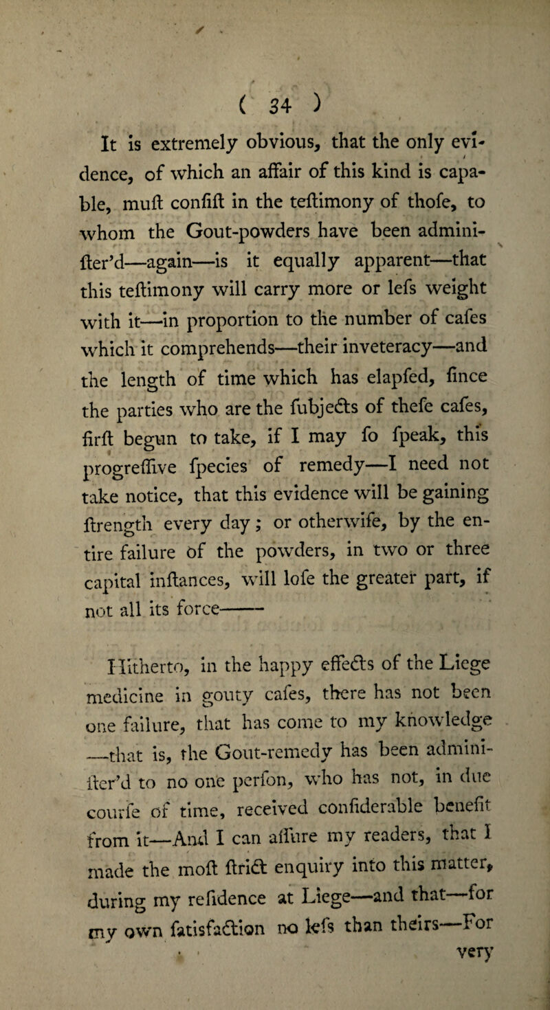 ✓ ( 34 ) t It is extremely obvious, that the only evL • / dence, of which an affair of this kind is capa¬ ble, mull confifl in the teflimony of thofe, to whom the Gout-powders have been admini- fter’d—again—is it equally apparent—that this teflimony will carry more or lefs weight with it—in proportion to the number of cafes which it comprehends—their inveteracy—and the length of time which has elapfed, fince the parties who are the fubje&s of thefe cafes, firft begun to take, if I may fo fpeak, this progreflive fpecies of remedy—I need not take notice, that this evidence will be gaining ftrength every day; or otherwife, by the en¬ tire failure of the powders, in two or three capital inflances, will lofe the greater part, if not all its force- Hitherto, in the happy effedls of the Liege medicine in gouty cafes, there has not been one failure, that has come to my knowledge _that is, the Gout-remedy has been admini- ller’d to no one perfon, who has not, in due courie of time, received confiderable benefit from it—And I can allure my readers, that 1 ■. / / • f made the moft flridl enquiry into this matter, during my refidence at Liege—and that for my own fatisfadlion no lefs than theirs For • • very