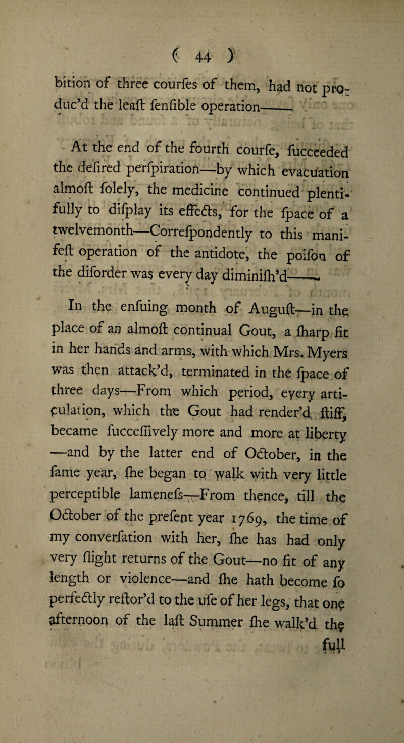 I bition of three courfes of them, had not pro¬ duc’d the leaft fenfible operation-- At the end of the fourth courfe, fucceeded the defired perfpiration—by which evacuation almoft folely, the medicine continued plenti¬ fully to difplay its effefts,' for the fpace of a twelvemonth—Correfpondehtly to this mani¬ fest operation of the antidote, the poifoa of the diforder was every day diminifh’d-- In the enfuing month of Auguft—in the. place of an almoft continual Gout, a fharp fit in her hands and arms, with which Mrs. Myers was then attack’d, terminated in the Ipace of three days—From which period, eyery arti¬ culation, which the Gout had rendered ftiff, became fuccefiively more and more at liberty —and by the latter end of O&ober, in the fame year, fhe began to >valk with very little perceptible lamenefs—From thence, till the October of the prefent year 1769, the time of my convention with her, fne has had only very flight returns of the Gout—no fit of any length or violence—and fine hath become fo perfectly reftor’d to the ufe of her legs, that on? afternoon of the laft Summer fhe walk’d the fuU