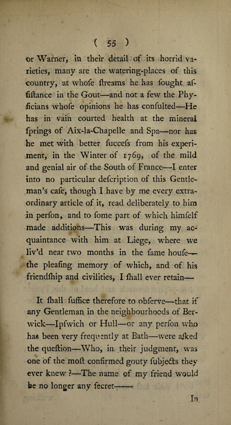 or Warner, in their detail of its horrid va¬ rieties, many are the watering-places of this country, at whofe {beams he has fought af- (iilance in the Gout—and not a few the Phy- iicians whofe opinions he has confulted—He has in vain courted health at the mineral fprings of Aix-la-Chapelle and Spa—nor has he met with better fuccefs from his experi¬ ment, in the Winter of 1769, of the mild and genial air of the South of France—I enter into no particular defcription of this Gentle¬ man’s cafe, though I have by me every extra¬ ordinary article of it, read deliberately to him in perfon, and to fome part of which himfelf made additions—This was during my ac¬ quaintance with him at Liege, where we liv’d near two months in the fame houfe-— the plealing memory of which, and of his friendfhip and civilities, I fhall ever retain— It {hall fuffice therefore to obierve—that if any Gentleman in the neighbourhoods of Ber¬ wick—Ipfwich or Hull—or any perfon who hag been very frequently at Bath—were aiked the queftion—Who, in their judgment, was one of the mod: confirmed gouty fubjedl's they ever knew ?—The name of my friend would be no longer any fecret- In