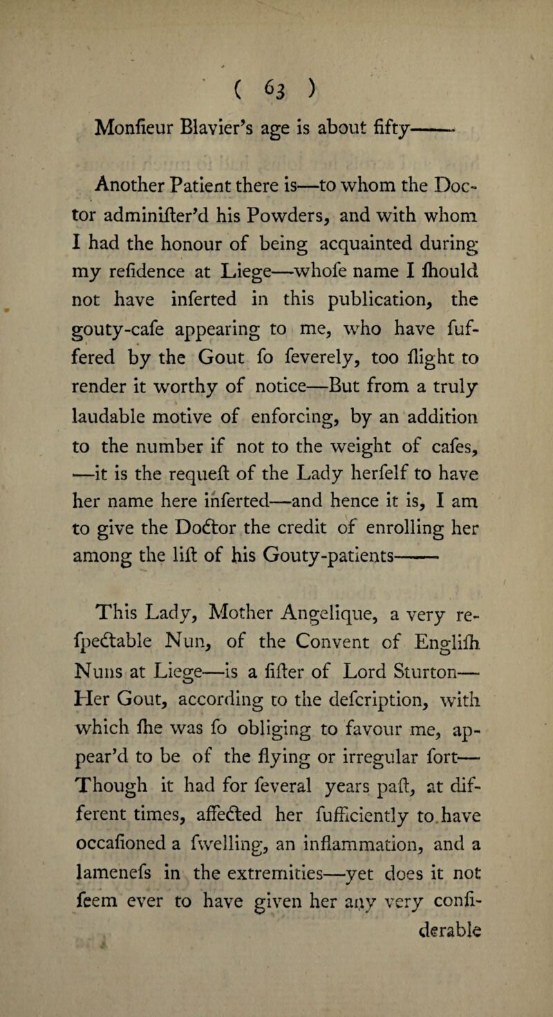 Monlieur Rlavier’s age is about fifty Another Patient there is—to whom the Doc¬ tor adminifter’d his Powders, and with whom I had the honour of being acquainted during my refidence at Liege—whofe name I fhould not have inferted in this publication, the gouty-cafe appearing to me, who have fuf- i • fered by the Gout fo feverely, too flight to render it worthy of notice—Rut from a truly laudable motive of enforcing, by an addition to the number if not to the weight of cafes, —it is the requeft of the Lady herfelf to have her name here inferted—and hence it is, I am to give the Dodtor the credit of enrolling her among the lift of his Gouty-patients- This Lady, Mother Angelique, a very re- fpedtable Nun, of the Convent of Englifh. Nuns at Liege—is a lifter of Lord Sturton— Her Gout, according to the defcription, with which fhe was fo obliging to favour me, ap¬ pear’d to be of the flying or irregular fort— Though it had for feveral years paft, at dif¬ ferent times, affedted her fufficiently to have occalioned a fwelling, an inflammation, and a lamenefs in the extremities—yet does it not feem ever to have given her ai;\y very conli- derable