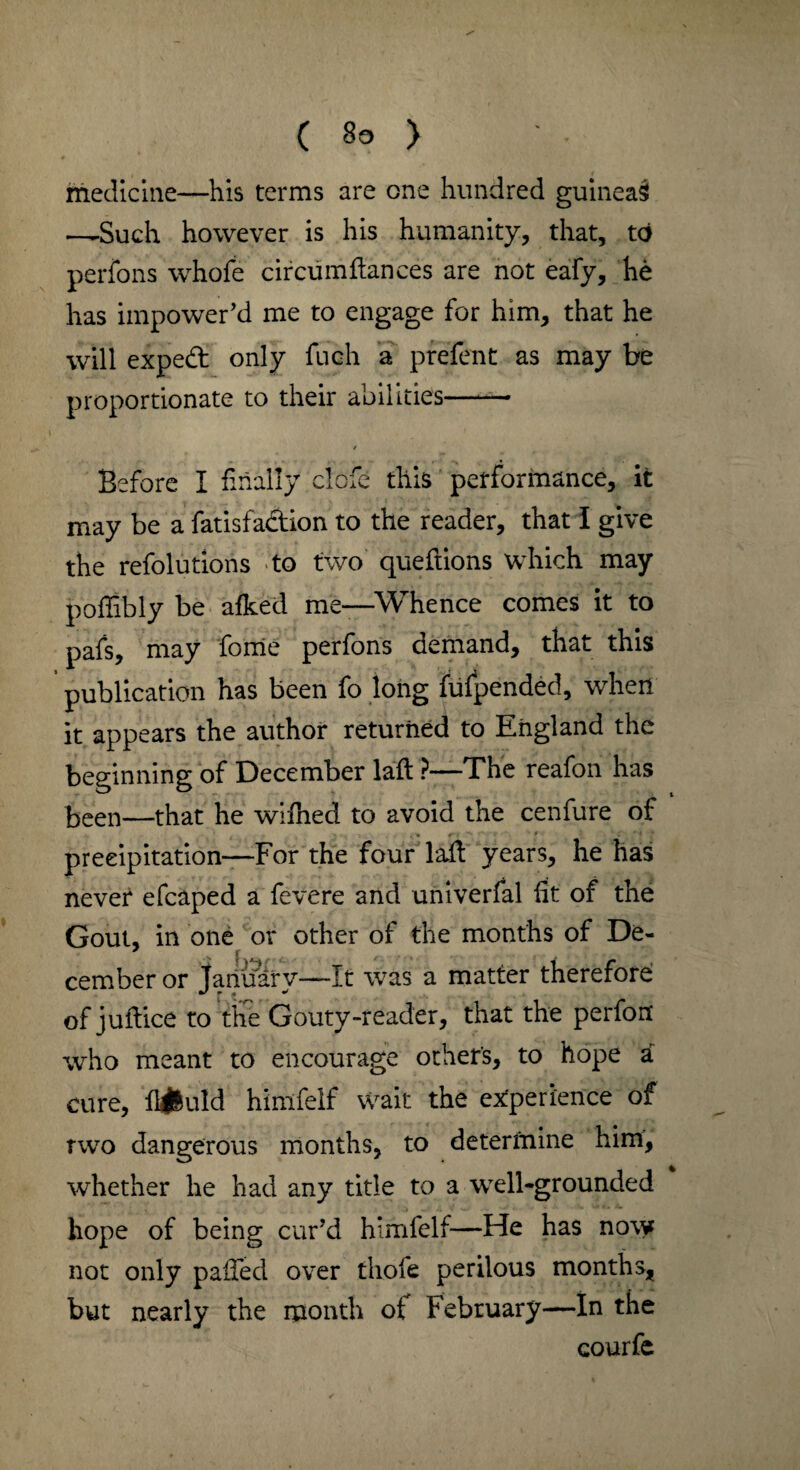 ( Bo > medicine—his terms are one hundred guineas —Such however is his humanity, that, to perfons whofe circumftances are not eafy, he has impower’d me to engage for him, that he will exped only fuch a prefent as may be proportionate to their abilities—— Before I finally clofe this performance, it may be a fatisfadion to the reader, that I give the refolutions to two queftions which may poffibly be afked me—Whence comes it to pafs, may fome perfons demand, that this publication has been fo long fufpended, when it appears the author returned to England the beginning of December laft ?—The reafon has keen—that he wifhed to avoid the cenfure of precipitation—For the four laft years, he has never efcaped a fevere and univerfal fit of the Gout, in one or other of the months of De- cember or January—It was a matter therefore of juftice to the Gouty-reader, that the perfon who meant to encourage others, to hope a cure, liquid himfelf wait the experience of rwo dangerous months, to determine him, whether he had any title to a well-grounded hope of being cur’d himfelf—He has now not only palled over thofe perilous months, but nearly the month ot February—In the courfe