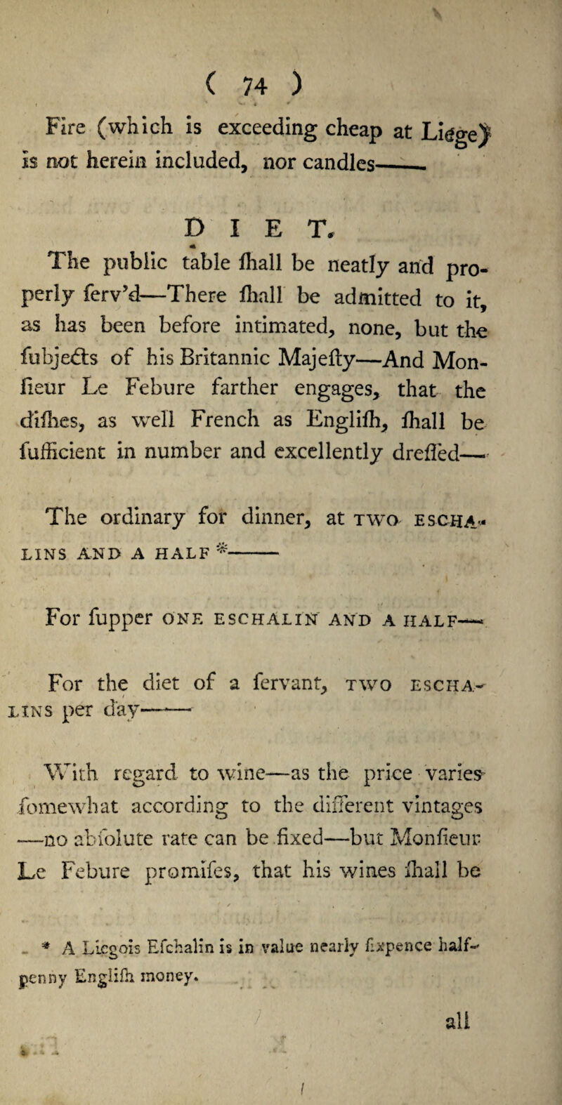 c ** J Fire (which is exceeding cheap at Ligge^ Is not herein included, nor candles_ DIET, The public table fhall be neatly and pro¬ perly ferv’d—There fhall be admitted to it, as has been before intimated, none, but the fubjedts of his Britannic Majefty—And Mon- lieur Le Febure farther engages, that the difhes, as well French as Englifh, lhall be fufficient in number and excellently drefled— The ordinary for dinner, at two escha- LINS AND A HALF - For fupper one eschalin and a half— For the diet of a fervant, two esc ha- tins per day—-— With regard to wine—as the price varies fomewhat according to the different vintages —no abfolute rate can be fixed—but Monfieur Le Febure promifes, that his wines fhall be ' ✓ * , Miti . I M 1 ■ a • •* i, t J 1 * A LLcgois Efchalin is in value nearly flxpence half-' penny Englifh money* all l» *2 i - •*- I