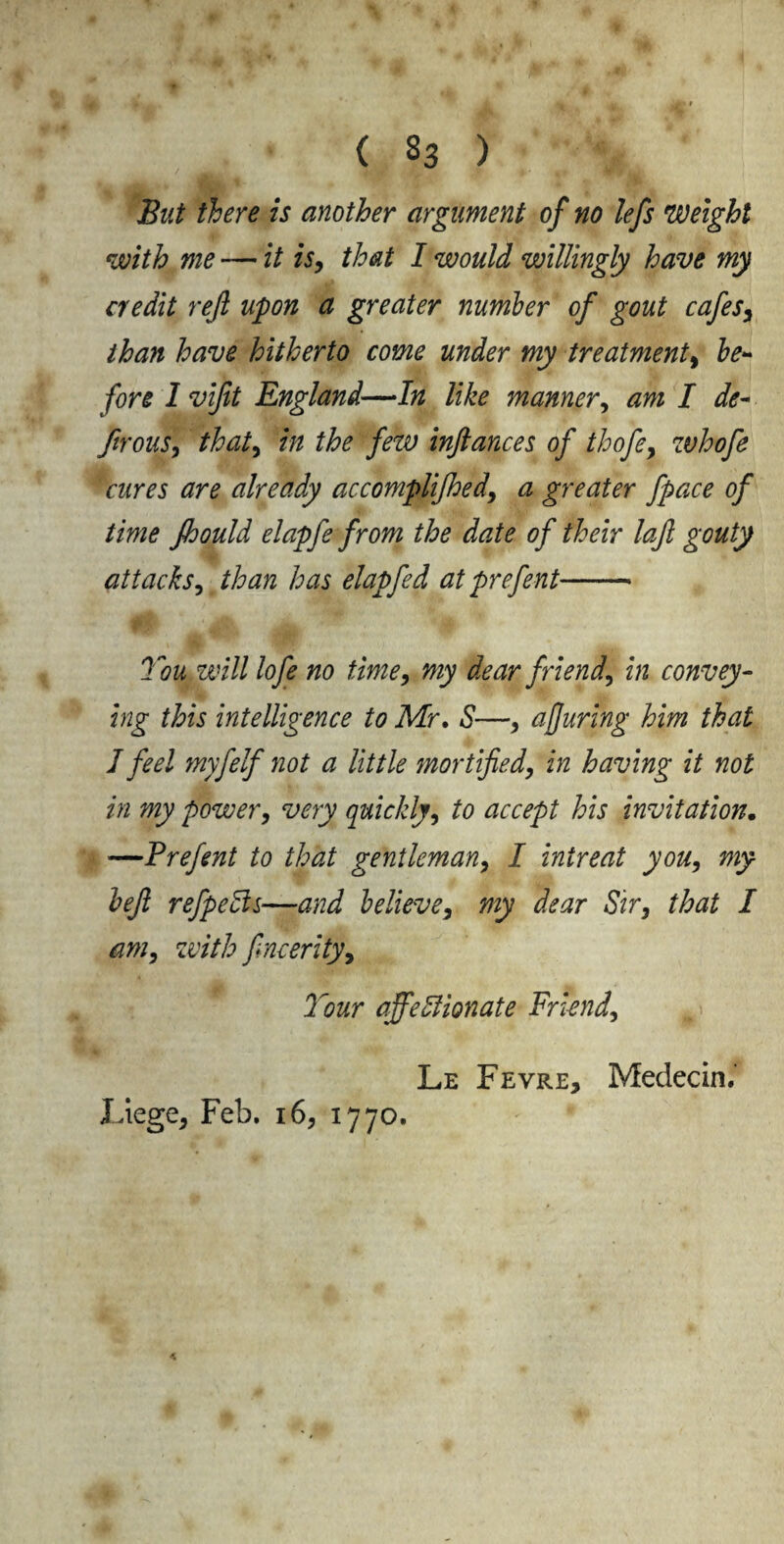 But there is another argument of no lefs weight with me — it is, that I would willingly have my credit reft upon a greater number of gout cafes, than have hitherto come under my treatment, be¬ fore I viftt England—In like manner, am I de- ftrous, that, in the few inftances of thofe, zvhofe cures are already accompliced, a greater fpace of time Jhould elapfe from the date of their laft gouty attacks, than has elapfed at prefent- You will lofe no time, my dear friend, in convey¬ ing this intelligence to Mr. S—, ajjuring him that I feel myfelf not a little mortified, in having it not in my power, very quickly, to accept his invitation. —Prefent to that gentleman, I inireat you, my left refpedls—and believe, my dear Sir, that I am, with ftncerity, Your affectionate Friend, Le Fevre, Medecin.’ Liege, Feb. 16, 1770.