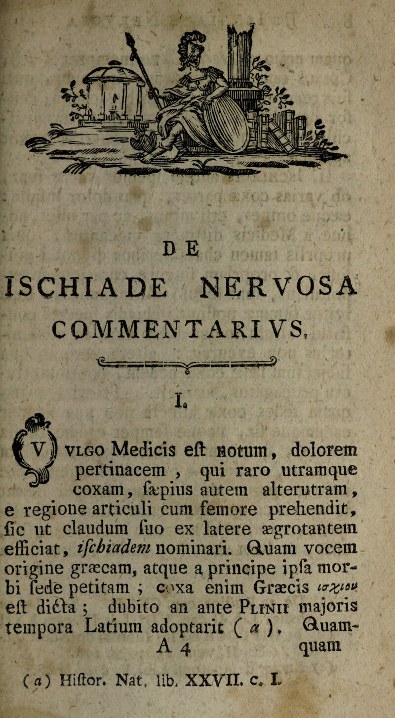 / D E ISCHIADE NERVOSA COMMENTARI VS, L VLGO Medicis eft Hotum, dolorem pertinacem , qui raro utramque coxam, fscpius autem alterutram, e regione articuli cum femore prehendit, fic ut claudum fuo ex latere segrotantem efficiat, ifchiadem nominari. Gluam vocem origine graneam, atque a principe ipfa mor¬ bi fede petitam ; coxa enim Graecis eft ditta ; dubito an ante Plinii majoris tempora Latium adoptarit ( ^ . ^uam- A 4 quam (a) Hiftor. Nat. Ub. XXVII» c. L