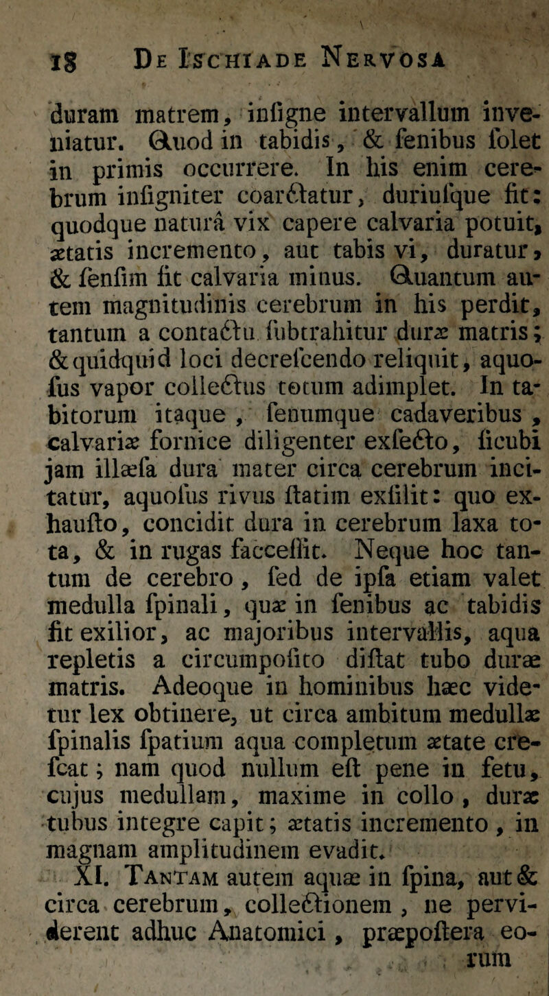 duram matrem, iuligne intervallum inve¬ niatur. Qliiod in tabidis, & fenibus Iblet in primis occurrere. In his enim cere¬ brum iiifigniter coar^datur, duriulque fit: quodque natura vix capere calvaria potuit, aetatis incremento, aut tabis vi, duratur» & fenfim fit calvaria minus. Gluantum au¬ tem magnitudinis cerebrum in his perdit, tantum a contaddu liibtrahitur dura: matris; &quidt]uicl loci decreicendo reliquit, aquo- fus vapor coileftus totum adimplet. In ta- bitorum itaque , feniimque cadaveribus , calvarias fornice diligenter exfefto, ficubi jam illsefa dura mater circa cerebrum inci¬ tatur, aquofus rivus ftatim exfilit: quo ex- haufto, concidit dura in cerebrum laxa to¬ ta, & in rugas facceflit. Neque hoc tan¬ tum de cerebro, fed de ipfa etiam valet medulla fpinali, qua: in fenibus ac tabidis Iit exilior, ac majoribus intervallis, aqua repletis a circumpofito diflat tubo durae matris. Adeoque in hominibus haec vide¬ tur lex obtinere, ut circa ambitum medullae fpinalis fpatium aqua completum astate cro- fcat; nam quod nullum eft pene in fetu, cujus medullam, maxime in collo , durae tulms integre capit; astatis incremento , in magnam amplitudinem evadit. XI. Tantam autem aqute in fpina, aut& circa cerebrum, colleftionem , ne pervi¬ derent adhuc Anatomici, praepoftera eo¬ rum