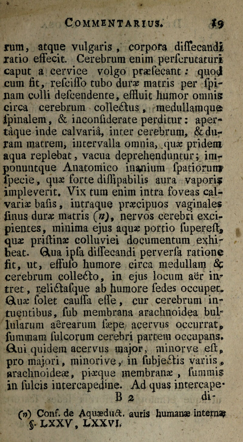 rum, atque vulgaris , corpora diffecandi ratio effecit Cerebrum enim perfcrutaturi caput a cervice volgo praefecant; quoj cum fit, refciffo tubo dur^ matris per fpi-* nam colli defceudente, effluit humor omnis circa cerebrum colle6lus, medullam que fpinalem, & iaconfiderate perditur: aper¬ taque inde calvaria, inter cerebrum, «Seda¬ ram matrem, intervalla omnia, .quas pridem aqua replebat, vacua deprehenduntur; im^- ponuntque Anatomico inanium fpatioru^ fpecie, quae forte diffipabilis aura vapori? impleverit* Vi5t tum euim intra foveas cal¬ variae bafis, iutraque praecipuos vaginales finus durae matris (u), nervos cerebri exci^ pientes, minima ejus aquae portio fupereff, quae priftinae colluviei documentum exhi¬ beat- Glua ipfa diffecandi perverfa ratione fit, ut, effulo humore circa medullam ^ cerebrum collefto, in ejus locum aSr in^ tret, rcliftafque ab humore fedes occuper* Quae folet cauffa effe, cur cerebrum in- tuentibus, fub membrana arachnoidea bul* lixiarum aerearum fepe acervus occurrat,, fummam fulcorum cerebri partem occupans* Qui quidem acervus major, minor ve eft, pro majori, minori ve y in fubjeftis variis, arachnoideae, pi-xque xnembranx , fummis in fulcis intercapedine. Ad quas intercape- B z di- (n) Conf. de Aquaedudl, auris humanae interna? §. LXXV, hXXVh