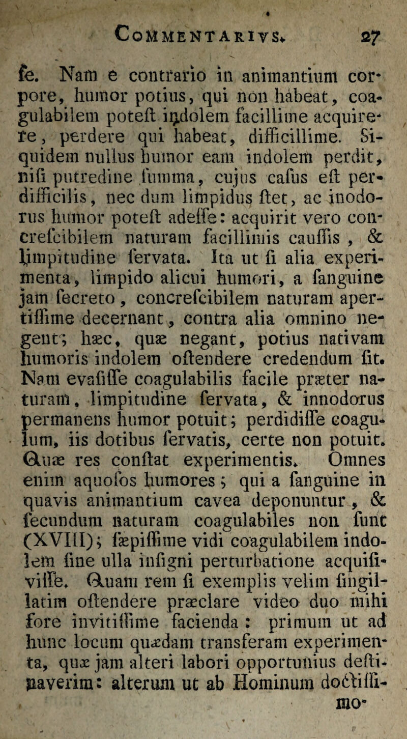 fe. Nam e contrario in animantium cor¬ pore, humor potius, qui non habeat, coa- gulabilem poteft iij.dolem facillime acquire¬ re , perdere qui habeat, difficillime. Si¬ quidem nullus humor eam indolem perdit, nih putredine lumma, cujus cafus ell per¬ difficilis, nec dum limpidus ftet, ac inodo¬ rus humor poteft adelfe: acquirit vero con- crefcibilem naturam facillimis cauffis , & fimpitudine fervata. Ita ut fi alia experi¬ menta, limpido alicui humori, a fanguine jam fecreto , concrefcibilem naturam aper- tiffime decernant, contra alia omnino ne¬ gent; hasc, quae negant, potius nativam humoris indolem oftendere credendum fit. Nam evafiffe coagulabilis facile praeter na¬ turam, limpitudine fervata, & innodorus permanens humor potuit; perdidilfe coagu¬ lum, iis dotibus fervatis, certe non potuit, Gliiae res conftat experimentis. Omnes enim aquolbs humores ; qui a fanguine in quavis animantium cavea deponuntur, & fecundum naturam coagulabiles non funt (XVIII); fepiffime vidi coagulabilein indo- lem fine ulla infigni perturbatione acquifi- vifffe, Oluam rem fi exemplis velim fingil- latim oftendere praeclare video duo inihi fore iiivitiffime facienda : primum ut ad hunc locum quaedam transferam experimen¬ ta, quae jam alteri labori opportunius defti- paverim: alterum ut ab Hominum dodbilfi-