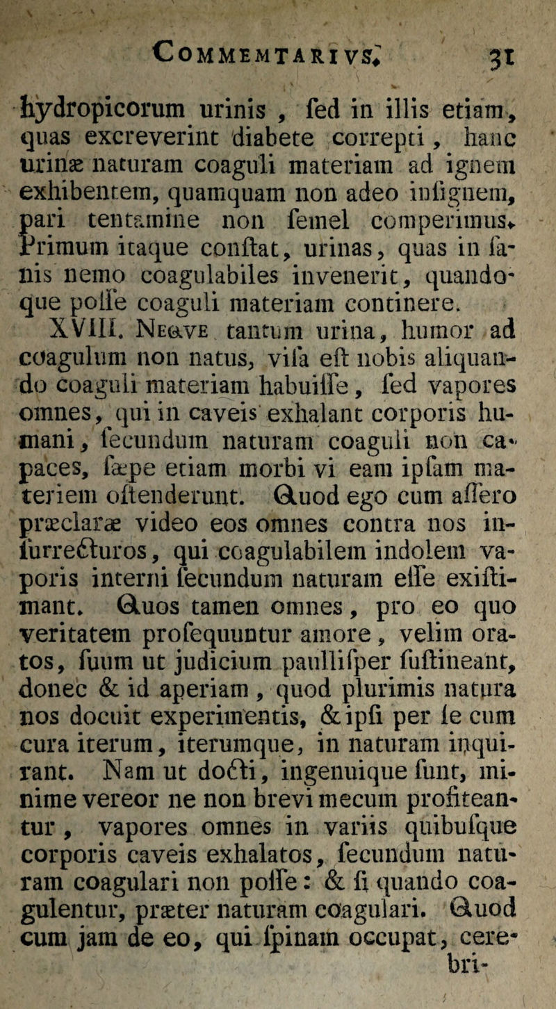 Commemtari vs^; 3t hydropicorum urinis , fed in illis etiam , quas excreverint diabete correpti, hanc urinae naturam coaguli materiam ad ignem exhibentem, quamquam non adeo iDiigiieni, pari tentamine non feinel comperiiniiSv Primum itaque conflat, urinas, quas in Ia- Ilis nemo coagiilabiles invenerit, quando¬ que polle coaguli materiam continere. XVin. NravE tantum urina, humor ad coagulum non natus, vila eft nobis aliquan¬ do coaguli materiam habuiffe, fed vapores omnes, qui in caveis exhalant corporis hu¬ mani, fecundum naturam coaguli non ca»- paces, fa:pe etiam morbi vi eam ipfam ma¬ teriem oftenderuut. Qluod ego cum affero praeclarae video eos omnes contra nos in- liirrefturos, qui coagulabilem indolem va¬ poris interni fecundum naturam effe exifli- mant* Gluos tamen omnes, pro eo quo veritatem profequuntiir amore, velim ora¬ tos, fuiim ut judicium paullifper fuflineant, donec & id aperiam , quod plurimis natura nos docuit experimentis, &ipfi per le cum cura iterum, iterumque, in naturam inqui¬ rant. Nam ut dofli, ingenuique funt, mi¬ nime vereor ne non brevi mecum profitean¬ tur , vapores omnes in variis quibufque corporis caveis exhalatos, fecundum natu¬ ram coagulari non polfe: & fi quando coa¬ gulentur, praeter naturam coagulari. Qluod cura jam de eo, qui Ipinam occupat, cere-