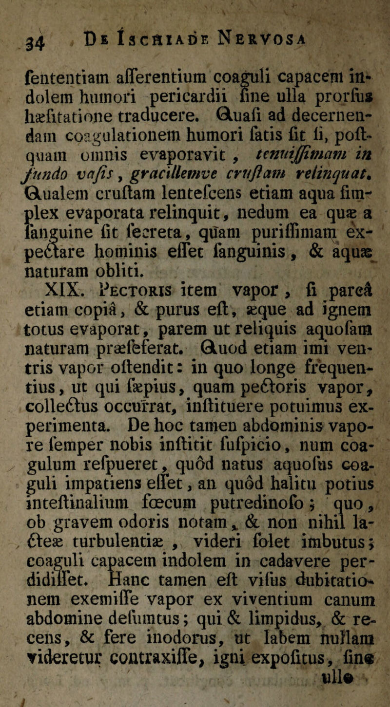 feiitentiam afferentium coa^li capacem in¬ dolem humori pericardii fine ulla prorfii« hsefitatione traducere. Gluafi ad decernen¬ dam coagulationem humori fatis fit li, poft- quam omnis evaporavit , tmuiffimam in fundo vafis, gracillemve cruftam relinquat. Qlualeni cruftam lentefcens etiam aqua fim- plex evaporata relinquit, nedum ea quJE a fanguine fit fecreta, quam puriffimam ex- peftare hominis effec fanguinis, & aquae naturam obliti. XIX. Pectoris item vapor, fi pare^ etiam copia, & purus eft, seque ad ignem totus evaporat, parem ut reliquis aquofam naturam praefeferat. Qluod etiam imi ven¬ tris vapor oftendit: in quo longe frequen¬ tius, ut qui faepius, quam peftoris vapor, colleftus occurrat, inftituere potuimus ex¬ perimenta. De hoc tamen abdominis vapo¬ re femper nobis inftitit fufpicio, num coa¬ gulum refpueret, quod natus aquofus coa¬ guli impatiens effet, an quod halitu potius inteftinalium foecum putredinofo ; quo, ob gravem odoris notam ^ & non nihil la- , Cteae turbulentiae , videri folet imbutus; coaguli capacem indolem in cadavere per- didiffet. Hanc tamen eft vifus dubitaticn nem exemiffe vapor ex viventium canum abdomine defumtus; qui & limpidus,, & re¬ cens, & fere inodorus, ut labem nuHam videretur contraxiffe, igni expofitus, fin«