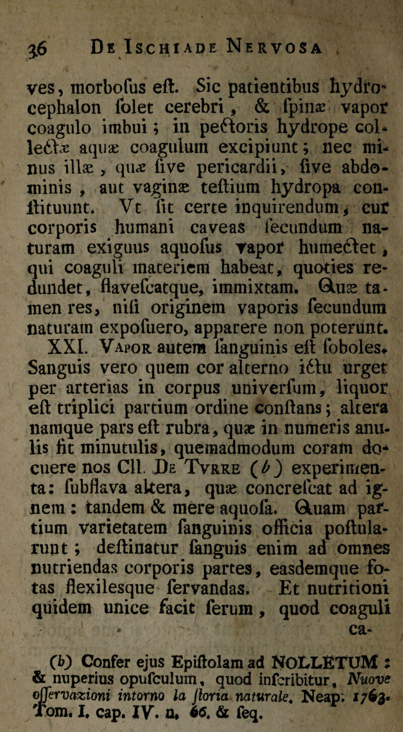 t 3.6 De Ischiade Nervosa . ves, morbofus eft. Sic patientibus hydfo- cephalon folet cerebri, & fpiiise vapor coagulo imbui; in pefkoris hydrope coi* \eOix aqucc coagulum excipiunt; nec mi¬ nus illae, qu^ five pericardii, five abdo- ' minis , aut vaginae teftium hydropa con- llituunt. Vt iit certe inquirendum , cur corporis humani caveas fecundum na¬ turam exiguus aquofus vapor humeclet, qui coaguli materiem habeat, quoties re¬ dundet, flavefeatque, immixtam. Glus ta¬ men res, niti originem vaporis fecundum naturam expofuero, apparere non poterunt. XXL Vapor autem fanguinis elt foboles.^ Sanguis vero quem cor alterno i61u urget per arterias in corpus univerfum, liquor eft triplici partium ordine conflans; altera namque pars eft rubra, quae in numeris anu- lis fit minutulis, quemadmodum coram do* cuere nos Cll. De Tvrre (^ 3 experimen- ta: fubflava akera, quje concrefeat ad ig¬ nem : tandem & mere aquofa. Qluam par¬ tium varietatem fanguinis offida poftula- ruut; deftinatur fanguis enim ad omnes nutriendas corporis partes, easdemque fo¬ tas flexilesque fervandas. Et nutritiom qiiidem unice facit ferum, quod coaguli ca- (b) Confer ejus Epiflolam ad NOLLETUM : & nuperius opufculum, quod inferibitur, Nuove o^ervazioni intorno la Jloria naturale^ Neap; 1763.