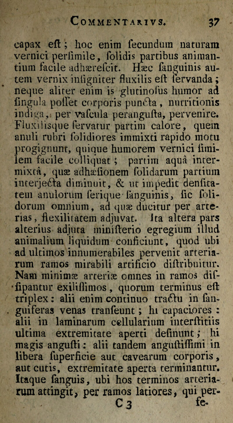 capax eft; hoc enim lecunduin naturam veniici perlimile, folidis partibus animan¬ tium facile adha^refcit, Hasc fauguinis au¬ tem vernix intigniter fluxilis eft (ervanda; neque aliter enim is glutinorus humor ad fingiila poffet corporis punfta , nurritionis indiga,; per vafcula perangufta, pervenire. Fluxiiisque fervatur partim calore, quem anuli rubri folidiores immixti rapido motu j)rogignunt, quique humorem vernici ftini- iem facile colliquat; partim aqua inter¬ mixta , quae adha:ftonem folidarum partium interjefta diminuit, & iir impedit denfita- teiii anulorum feriqiie fanguinis, fic foli- dorum omnium, ad cpiae ducitur per arte¬ rias, flexiliiatem adjuvat, ita altera pars alterius adjuta ininifterio egregium illud animalium liquidum conficiunt, quod ubi ad ultimos innumerabiles pervenit arteria¬ rum ramos mirabili artificio diftribuitur. Nam minimse arteriae omnes in ramos dif- •fipantur exiliflimos, quorum terminus eft triplex: alii enim continuo tra61u in faii- guiferas venas tranfeunt; hi capaciores : alii in laminarum cellularium interftitiis ultima extremitate aperti definunt; hi magis angufti: alii tandem anguftilTimi in libera fuperficie aut cavearum corporis, aut cutis, extremitate aperta terminantur. Itaque fandis, ubi hos terminos arteria¬ rum attingit, per ramos latiores, qui per- C 3 fe-