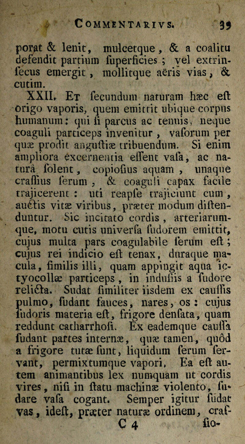 ^ Commentarivs. 3$ pofat & lenit, mulcetque, & a coalitu defendit partium fuperficies ; yel extrin- fecus emergit , mollitque a^ris vias, & ciitim. XXIIr Et fecundum naturam hfec eft origo vaporis, quem emittit ubique corpus humanum: qui h parcus ac tenuis, neque coaguli particeps invenitur , vaforum per qu:E prodit angudise tribuendum. Si enim ampliora excernentia effent vafa, ac na¬ tura folent, copiofius aquam , unaque craffius ferum , & coaguli capax facile trajicerent : uti reapfe trajiciunt cum , auftis vitae viribus, praeter modum diften- duntur. Sic incitato cordis , arteriarum¬ que, motu cutis univerla fudorem emittit, cujus multa pars eoagulabile ferum eft; cujus rei indicio eft tenax, duraque ma¬ cula, fimilis illi, quam appingit aqua ic- tyocollae particeps , in induliis a fudore relifta. Sudat fimiliter iisdem ex caulfis pulmo, fudant fauces, nares, os: cujus liidoris materia eft, frigore denfata, quam reddunt catliarrhofi. Ex eadem que caulfa fudant paftes internae, qiicC tamen, quod a frigore tutae funt, liquidum ferum fer¬ vant, permixtumque vapori, Ea eft au¬ tem animantibus lex numquam ut cordis vires, nifi in ftatu machinae violento, fu*’ dare vafa cogant. Semper igitur fudat vas, ideft, praeter naturae ordinem, craf-