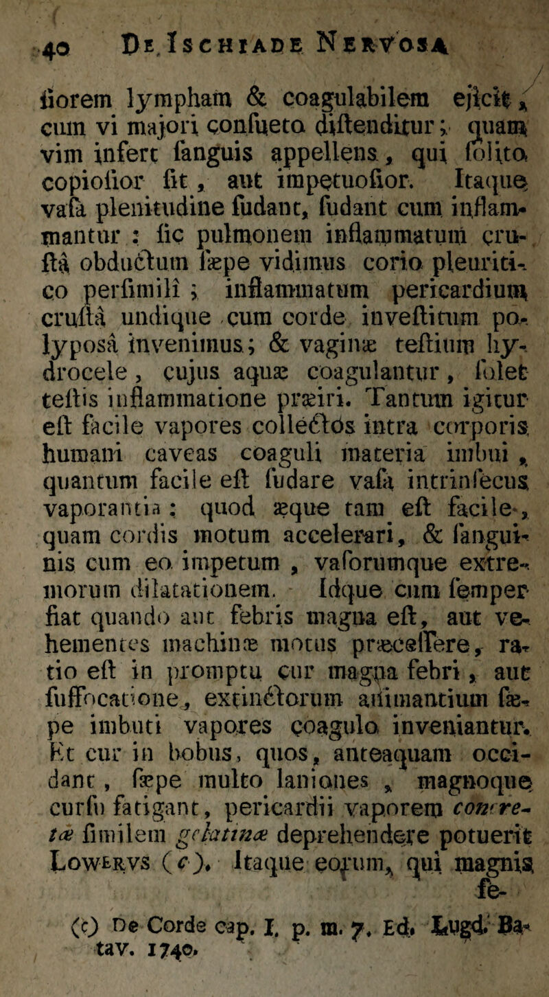 pE,Ischiade liorem lympham & coagulabilem cum vi majori confueta diftendLturquam vim infere fanguis appellens, qui (olita copiolior fit, aut impQtuofior. ItaquQ vafa plenitudine fudant, fudant cum inflam¬ mantur : fic pulmonem inflammatum qru- fta obduttuin Ikpe vidimus corio pleuriti-, co perfimili ; inflammatum pericardium cruua undique cum corde inveftiaim po-. lyposa invenimus; & vagina: teftium liy-. drocele, cujus aquaj coagulantur, folet tellis inflammatione prjeiri. Tantum igitur eft facile vapores colleftOs intra cerrporis, humani caveas coaguli maceria imbui ,, quantum facile efi fiidare vafa intrinfeciis vaporantia: quod seque tam eft facile*, quam cordis motum accelerari, & fangui* nis cum eo impetum , vaforumque extre«. morum dilatationem. Idque cum femper fiat quando aut febris magna eft, aut ve¬ hementes machiiu‘c motus pneceffere, rar tio eft in promptu cur magpa febri, auc fulfocatione,, extinftorum ailimancium fe- pe imbuti vapores coagula inveniantiu% Kc cur in bobus, quos, anteaquam occi¬ dant , fsepe multo laniones , magnoque, curfn fatigant, pericardii vaporem comre^ fimileiii gchtin^ deprehendere potuerit Lowervs itaque eofum,^ qui magnisi fe- (c^ De Corde cap. I. p. m. 7, Efl. ItUgd' ^ tav. 1740.