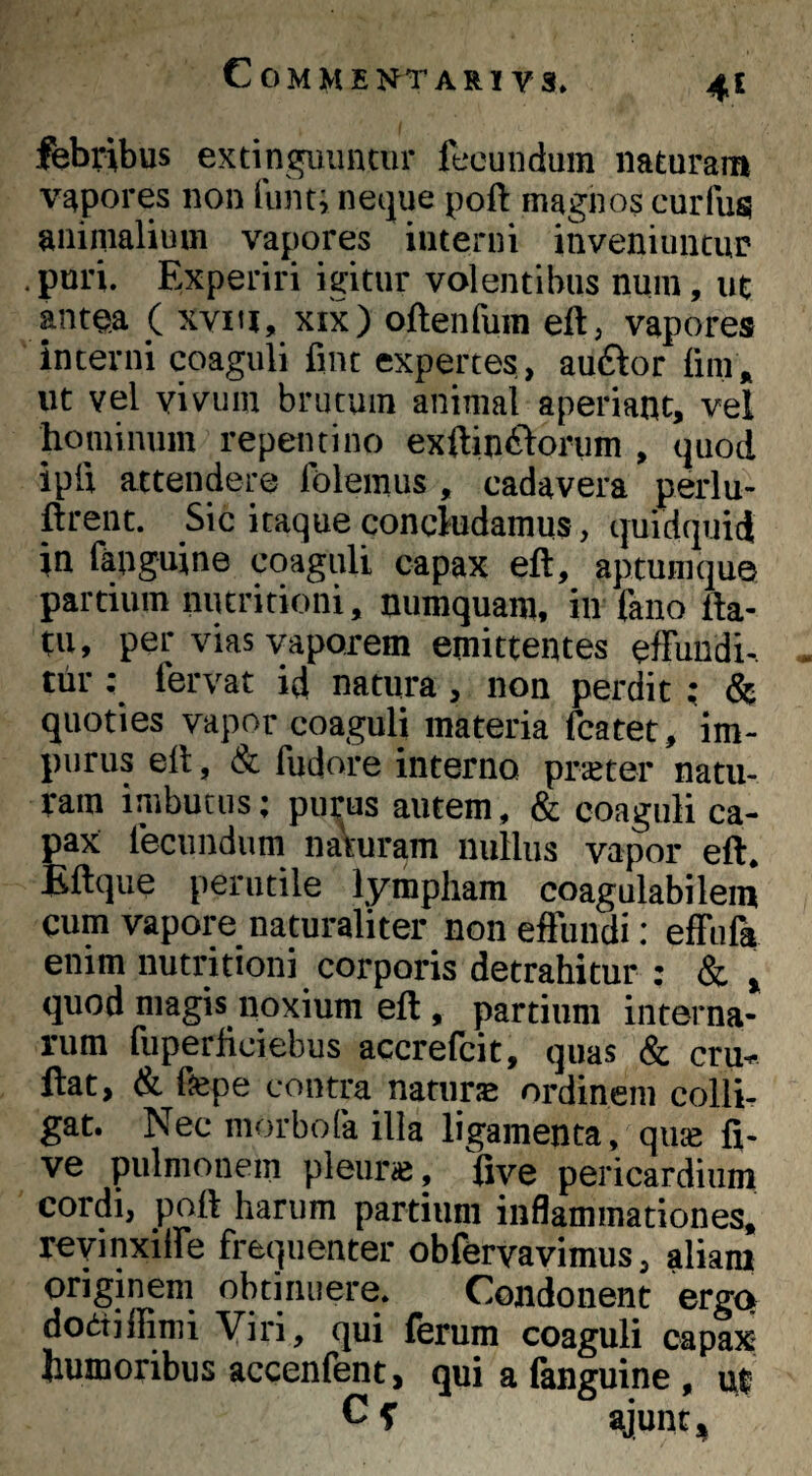 febribus extingiuintur fecundum naturam vapores non liinti neijue poft magnos curfus animalium vajiores interni inveniuntur .puri. Experiri igitur volentibus nuin, ut ptea ( xvm, XIX) oftenfum eft, vapores interni coaguli fint expertes, auftor lim» ut vel vivum brutum animal aperiant, vel hominum repentino exftin^lorum , quod ipli attendere Ibleinus, cadavera perlu- ftrent. Sic itaque concludamus, quidquid in fanguine coaguli capax eft, aptumque partium nutritioni, numquam, in fano fla¬ tu, per vias vaporem emittentes effundi¬ tur : fervat id natura, non perdit; & quoties vapor coaguli materia fcatet, im¬ purus efl, & fudore interno prater natu¬ ram imbutus; purus autem, & coaguli ca¬ pax fecundum naturam nullus vapor efl, Eflque perutile lympham coagulabilem cum vapore naturaliter non effundi; effufa enim nutritioni corporis detrahitur : & , quod magis noxium efl, partium interna¬ rum fuperficiebus accrefcit, quas & cru- ftat, & fiepe contra natur» ordinem colli¬ gat. Nec morbofa illa ligamenta, qu» fi- ve pulmonem pleur», fiye pericardium cordi, pofl harum partium inflammationes, revinxiffe frequenter obfervavimus, aliam originem obtinuere. Condonent ergo dodtiflimi Viri, qui ferum coaguli capax- humoribus accenfent, qui a fanguine , ut C T gjunt,