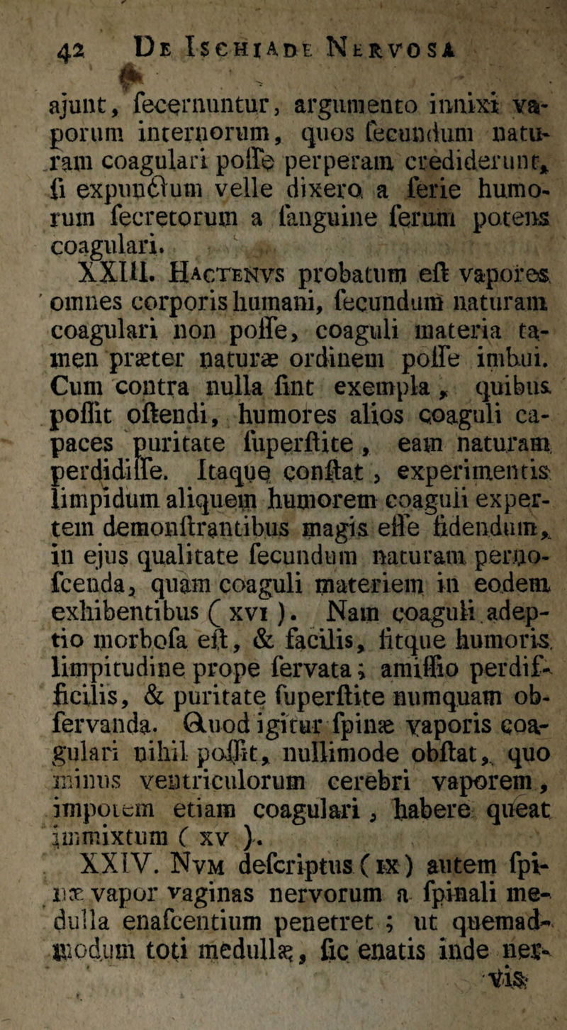 A. ajunt, fec^rnuntur, argiiniento innixi va¬ porum internorum, quos fecundum natu* ram coagulari pofft? perperam crediderim fi expim6lum velle dixero a ferie humo* rum fecretorum a fanguine ferum potens coagulari. XXIil. Hactenvs probatum eft vapores ' omnes corporis humani, fecimdaiU naturam coagulari non poffe, coaguli materia ta¬ men praeter naturae ordinem polFe imbui. Cum contra nulla fint exempla , quibus, poffit oftendi, humores alios Qoaguli ca¬ paces puritate fuperftite , eam naturam, perdidiffe. Itaque conflat 5 experimentis limpidum aliquem humorem coagiiii exper¬ tem demonftrantibus magis efle fidendum,, in ejus qualitate fecundum naturam perno- fcenda:, quam coaguli materiem iu eodem exhibentibus ( xvi). Nam coaguli adep¬ tio morbofa eft, & facilis, litque humoris, limpitudine prope fervata; amiffio perdif-^ ficilis, & puritate fuperftite numquam ob- fervanda. Qluod igitur fpime vaporis coa¬ gulari nihil polKt, nullimode obftat, quo minus ventriculorum cerebri vaporem, impoitm etiam coagulari, fiabere queat immixtum C xv ). XXIV. Nvm defcriptus ( ex ) autem fpi- Dx vapor vaginas nervorum a fpinali me¬ dulla enafcentium penetret ; ut quemad- jjicdum toti medulla^, fic enatis inde neu^ 'V-ter