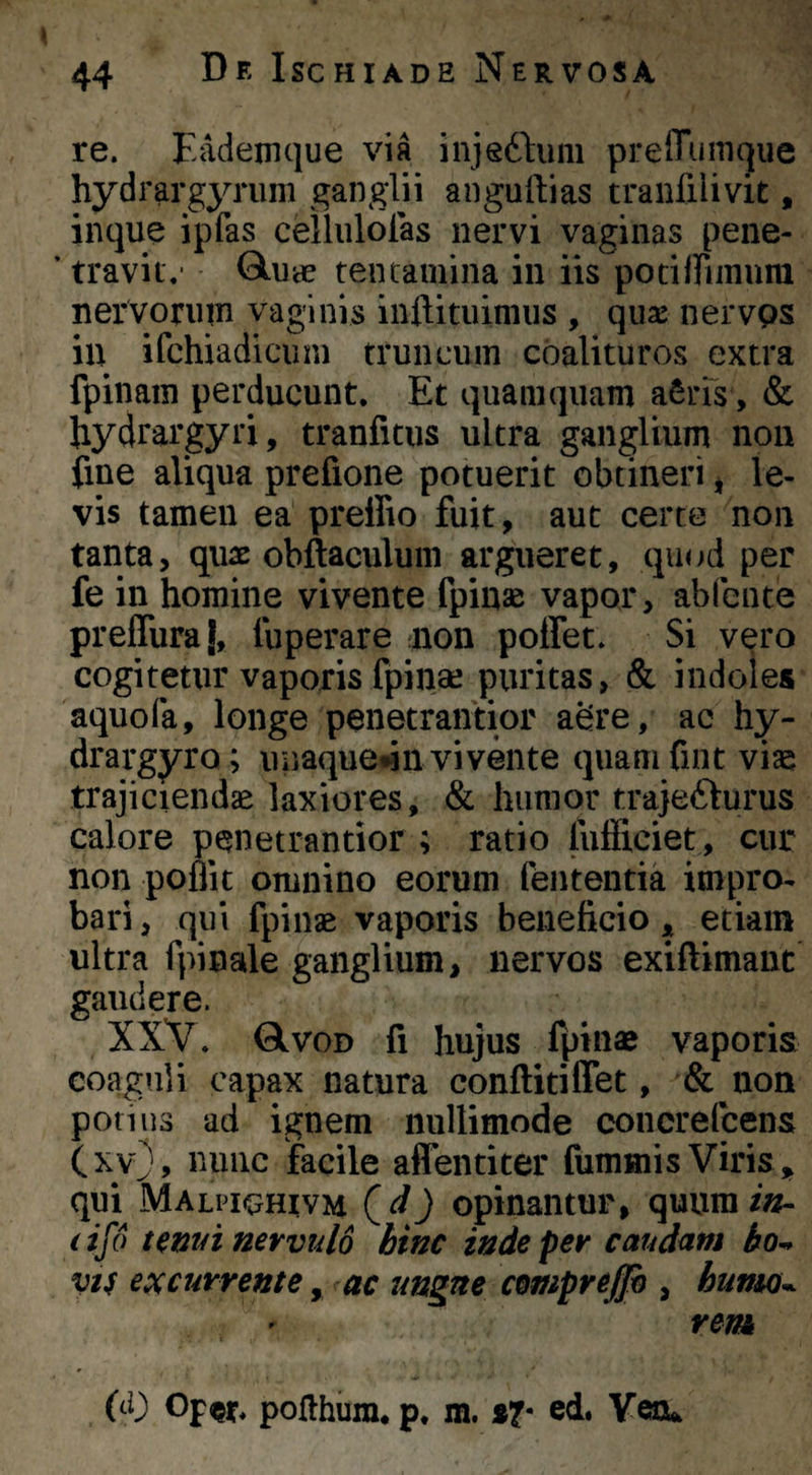 re. Eademque via injedlum prelTumque hydrargynim ganglii anguftias tranfilivit, inque ipfas celliilolas nervi vaginas pene- ’ travit.- tentamina in iis potiffimura nervorum vaginis inftitiiimiis , qua: nervps in ifchiadicum truncum coalituros extra fpinam perducunt. Et quamquam aSiEs, & bydrargyri, tranfitus ultra ganglium non iine aliqua prefione potuerit obtineri ^ le¬ vis tamen ea preffio fuit, aut certe non tanta, quae obftaculuni argueret, quod per fe in homine vivente fpinae vapor, ablbiue prefluraj, fuperare mon poffet. Si vero cogitetur vaporis fpinae puritas, & indoles aquofa, longe penetrantior abre, ac hy- drargyro; unaque*]!! vivente quamfint vias trajiciendae laxiores, & humor trajefturus calore penetrantior ; ratio fufficiet, cur non poflit omnino eorum lententia impro¬ bari, qui fpinae vaporis beneficio, etiam ultra fpinale ganglium, nervos exiftimant gaudere. XXV. GIvod fi hujus fpinae vaporis coaguli capax natura conftiriffet, & non potius ad ignem nullimode concrelcens (xy), nunc facile affentiter fummis Viris , qui Malpkuhivm (^d) opinantur, quum/»- (ifo temn nervulo hinc inde per caud<im ho^ vi^ excurrente, ac ungue cemprejjh , hunto^ rem (d) poflhiim, p, m. »7- ed. Veru