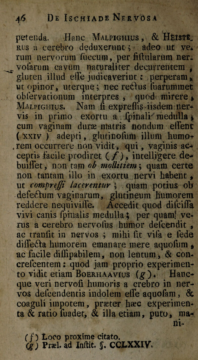 petenda. Hanc Malpighius , & Hfelstfi, RUS ti cerebro deduxeninc; - adeo ut ve* ruin nervorum ruccum, per fi (hilarum ner. ^^voiariim cavum naturaliter decurrentem ^ gluten illud elFe judicaverint: perperanu ut opinor i uterque; nec redius fuarummet obrervationum interpres , quod mirere > Malpichius. Nam fi expreflis-iisdem ner¬ vis in primo exortu a Ipinali'medulla i cum vaginam durse matris nondum effent ( xxtv ) adepti, glutinofiiiii illum humo*»- . rem occurrere non vidit, qui, vaginis ac-» ceptis facile prodiret (/), intelligere de- buiffet, non tam oi mollitiem-^ quam certe non tantam illo in exortu nervi habent ^ ut compreffi lacerentur \ quam potius ob defeftum vaginarum, glutineum humorem reddere nequivilfe. Accedit quod dilcifia vivi canis fphialis medulla; per quam? ve¬ rus a cerebro uervolbs humor defcendit , ac tranfit in nervos ; mihi fit vila e lede diffefta humorem emanare mere aquofum ^ ac facile diflipabilem, non lentum, & con- crefcentem: quod jam proprio experimen¬ to vidit etiam Boerhaavius {g ) • Hanc- que veri nervofi humoris a crebro in ner¬ vos (iefcendentis indolem effe aquofam, & coaguli impotem, prster haec experimen¬ ta & ratio fuadet, & illa etiam, puto, ma¬ ni- rf) Loco proxime citato. (g) Praei, ad Infiit. CCI«XXIV.