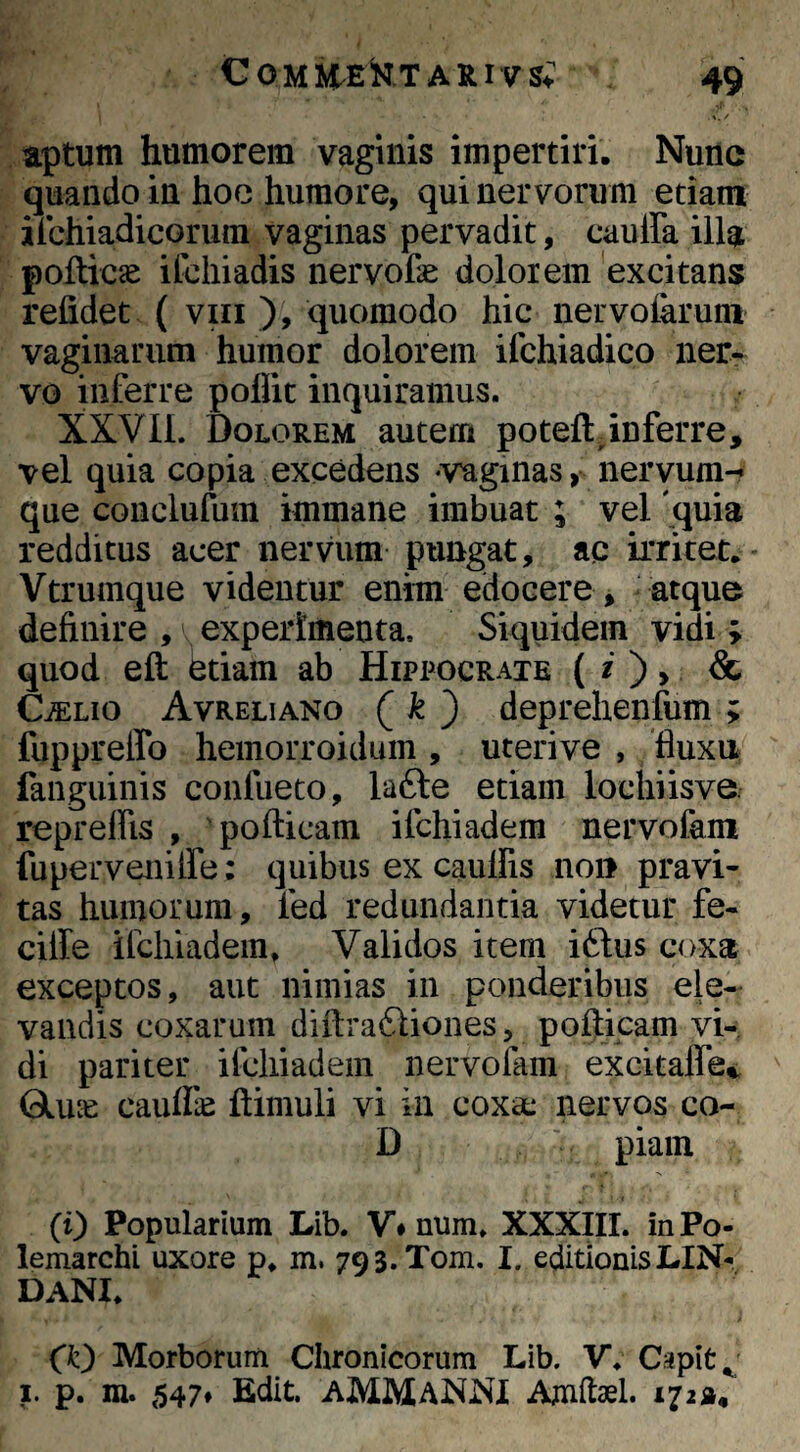 aptum humorem vaginis impertiri. Nunc quando in hoe humore, qui nervorum etiam ilchiadicorura vaginas pervadit, cauira illa pofticse ifcliiadis nervoCe dolorem excitans refidet ( viii ), quomodo hic ner volarum vaginarum humor dolorem ifchiadico ner¬ vo inferre poUit inquiramus. XXVIL Dolorem autem poteft^inferre, vel quia copia excedens «vaginas, nervum-? que conclufum immane imbuat ; vel 'quia redditus acer nervum pungat, ac irritet.* Vtrumque videntur enim edocere , atque definire , \ experimenta. Siquidem vidi ; quod eft etiam ab Hippocrate ( O > & CiELio Avreliano ( ^ ) deprehenfum ; fuppreffo hemorroidum , uterive , fluxa fangiiinis confueto, la6te etiam lochiisve. repreffis , 'pofticam ifchiadem nervofam fu perveni ife: quibus ex caullis non pravi¬ tas humorum, led redundantia videtur fe- cille ifchiadem. Validos item iddus coxa exceptos, aut nimias in ponderibus ele¬ vandis coxarum diftrafliones, pofticam vi¬ di pariter ifchiadem nervofam excitalfe^ Gluie caufik ftimuli vi in coxa: nervos co<- D piam (i) Popularium Lib. V» num. XXXIII. inPo- lemarchi uxore p. m. 793.Tom. I. editionis LIN- dani. (k) Morborum Chronicorum Lib. V. Capit ^ I. p. m. 547* Edit. aMMANNI Amftael. 172»/