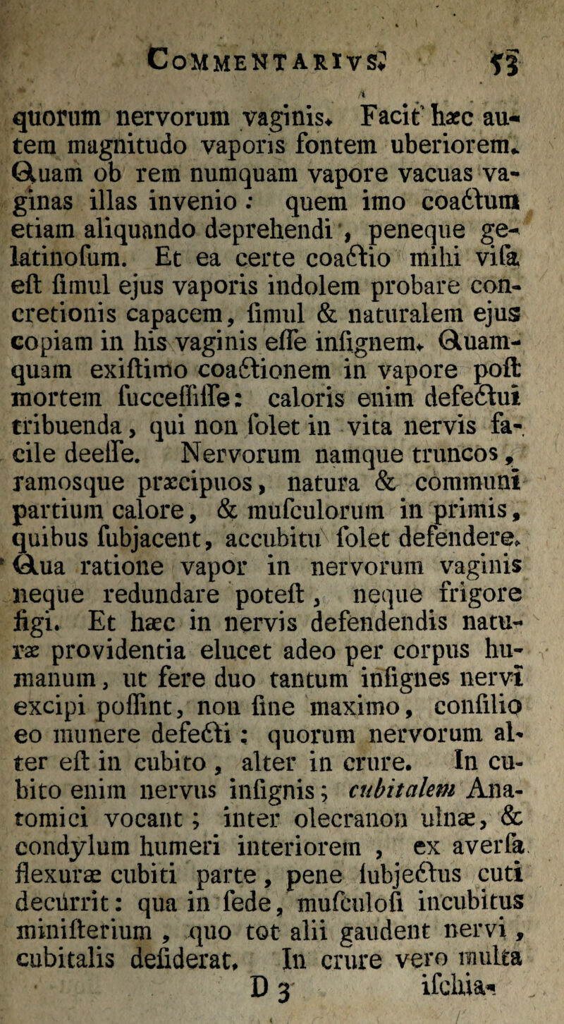 quorum nervorum vaginis^ Facit'hacc au« tem magnitudo vaporis fontem uberiorem,. Gluam ob rem numquam vapore vacuas va¬ ginas illas invenio : quem imo coa61:uni etiam aliquando deprehendi , peneque ge- latinofum. Et ea certe coaftio milii vifa eft fimul ejus vaporis indolem probare con¬ cretionis capacem, limul & naturalem ejus copiam in his vaginis efle infignem^ Qluam- quam exiftimo coaftionem in vapore poffc mortem fucceffiffe: caloris enim defedlui tribuenda, qui non folet in vita nervis fa¬ cile deelfe. Nervorum namque truncos, ramosque praecipuos, natura & communi partium calore, & mufculoruin in primis, quibus fubjacent, accubitu folet defendere^ ^ua ratione vapor in nervorum vaginis neque redundare poteft, neque frigore figi. Et hsec in nervis defendendis natu¬ rae providentia elucet adeo per corpus hu¬ manum , ut fere duo tantum infignes nervi excipi poflint, non fine maximo, confilio eo munere defefti; quorum nervorum al¬ ter eft in cubito , alter in crure. In cu¬ bito enim nervus infignis; cubitalem Ana¬ tomici vocant; inter olecranon uinse, & condylum humeri interiorem , ex averfa flexurae cubiti parte, pene lubjeftus cuti deciirrit: qua in fede, mufculofi incubitus minifterium , quo tot alii gaudent nervi, cubitalis defiderat. In crure vero multa D 3 ifcliia-!