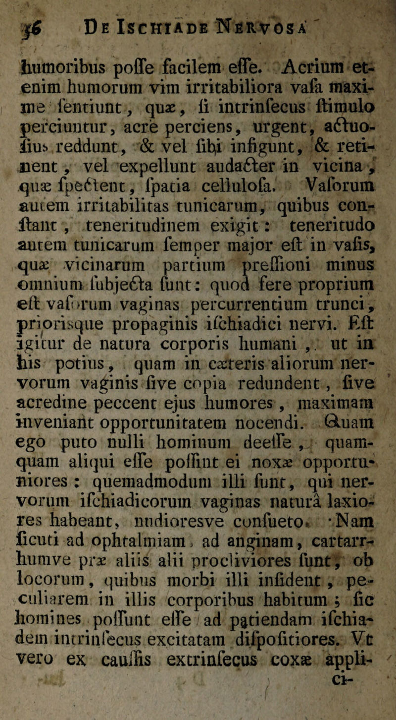 humoribus poffe facilem effe. Acrium et¬ enim humorum vim irritabiliora vafa maxi¬ me lentiunt, quae, li intrinfecus ftimulo perciuntur, acre perciens, urgent, aftuo- iius reddunt, & vel fibi infigunt, & reti- iient, vel expellunt audafter in vicina , quas fpedtent, fpatia cellulofa. Vaforum autem irritabilitas tunicarum, quibus con¬ flant , teneritudinem exigit: teneritudo autem tunicarum femper major eft in vafis, qua: vicinarum partium preffioni minus omnium, tubjefta funt: quod fere proprium eftvaf>rum vaginas percurrentium trunci, priorisqiie propaginis ifchiadici nervi. Eft Igitur de natura corporis humani ut in his potius, quam in caeteris aliorum ner¬ vorum vaginis five copia redundent, five acredine peccent ejus humores, maximam inveniant opportunitatem nocendi. Gluain ego puto nulli hominum deetfe , quam¬ quam aliqui elfe polfint ei noxae opportu¬ niores : quemadmodum illi funt, qui ner¬ vorum ifchiadicorum vaginas natura laxio¬ res habeant, niidioresve confueto. -Nam ficuti ad ophtalmiam, ad anginam, cartarr- humve prae aliis alii procliviores funt; ob locorum, quibus morbi illi infident, pe¬ culiarem in illis corporibus habitum ; fic homines polfunt elfe ad patiendam ifchia- dem intrinfecus excitatam difpofitiores. Vt vero ex caullis extrinfecus coxae appli-