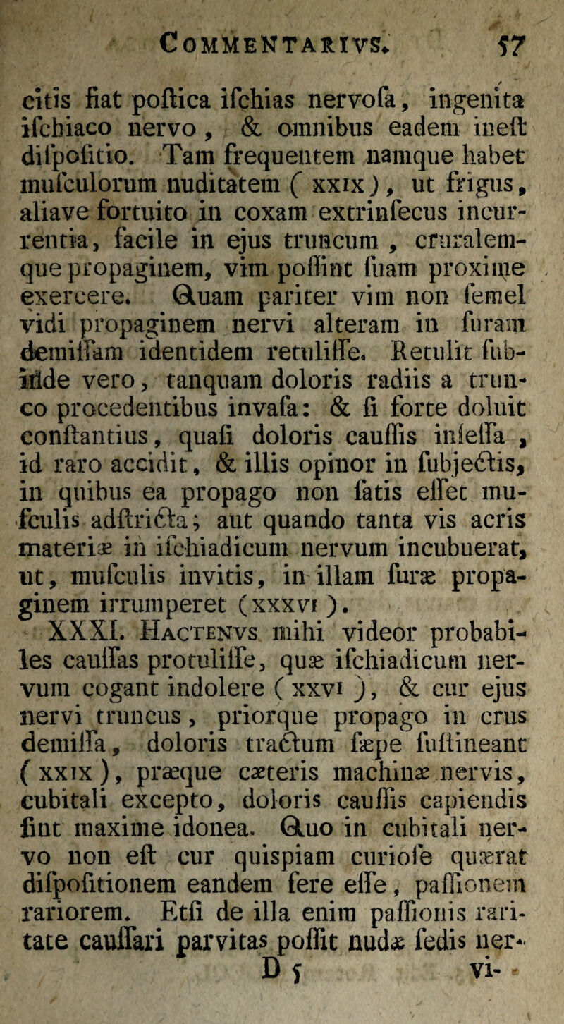 citis fiat poftica ifchias nervofa, ingenita ifcbiaco nervo, & omnibus eadem ineft dilpoiitio. Tam frequentem namque habet mufculorum nuditatem ( xxix), ut frigus, aliave fortuito in coxam extrinfecus incur¬ rentia, facile in ejus truncum , criiralem- que propaginem, vim poflinc fiiam proxiaie exercere. Gluam pariter vim non femel vidi propaginem nervi alteram in furam demiffam identidem retuliffe. Retulit fub- iiide vero, tanquam doloris radiis a trun¬ co procedentibus invafa: & fi forte doluit conflandus, quafi doloris cauffis inielfa , id raro accidit, & illis opinor in fubjeftis, in quibus ea propago non fatis elfet mu- fculis adftrifta; aut quando tanta vis acris materiae ih ifchiadicum nervum incubuerat> ut, mufculis invitis, in illam fiirse propa¬ ginem irrumperet (xxxvi). XXXI. Hactenvs mihi videor probabi¬ les caulfas protulilfe, qu3e ifchiadicum ner¬ vum cogant indolere ( xxvi ), & cur ejus nervi truncus, priorque propago in crus deimlfa, doloris trabum fiepe fufiineanc (xxix), prseque caeteris machinas nervis, cubitali excepto, doloris cauffis capiendis fint maxime idonea. Qluo in cubitali ner¬ vo non eft cur quispiam curiole quaerat difpofitionem eandem fere effe, paffionein rariorem. Etfi de illa enim paffioiiis rari¬ tate cauffari parvitas poffit fedis ner- D f vi- *