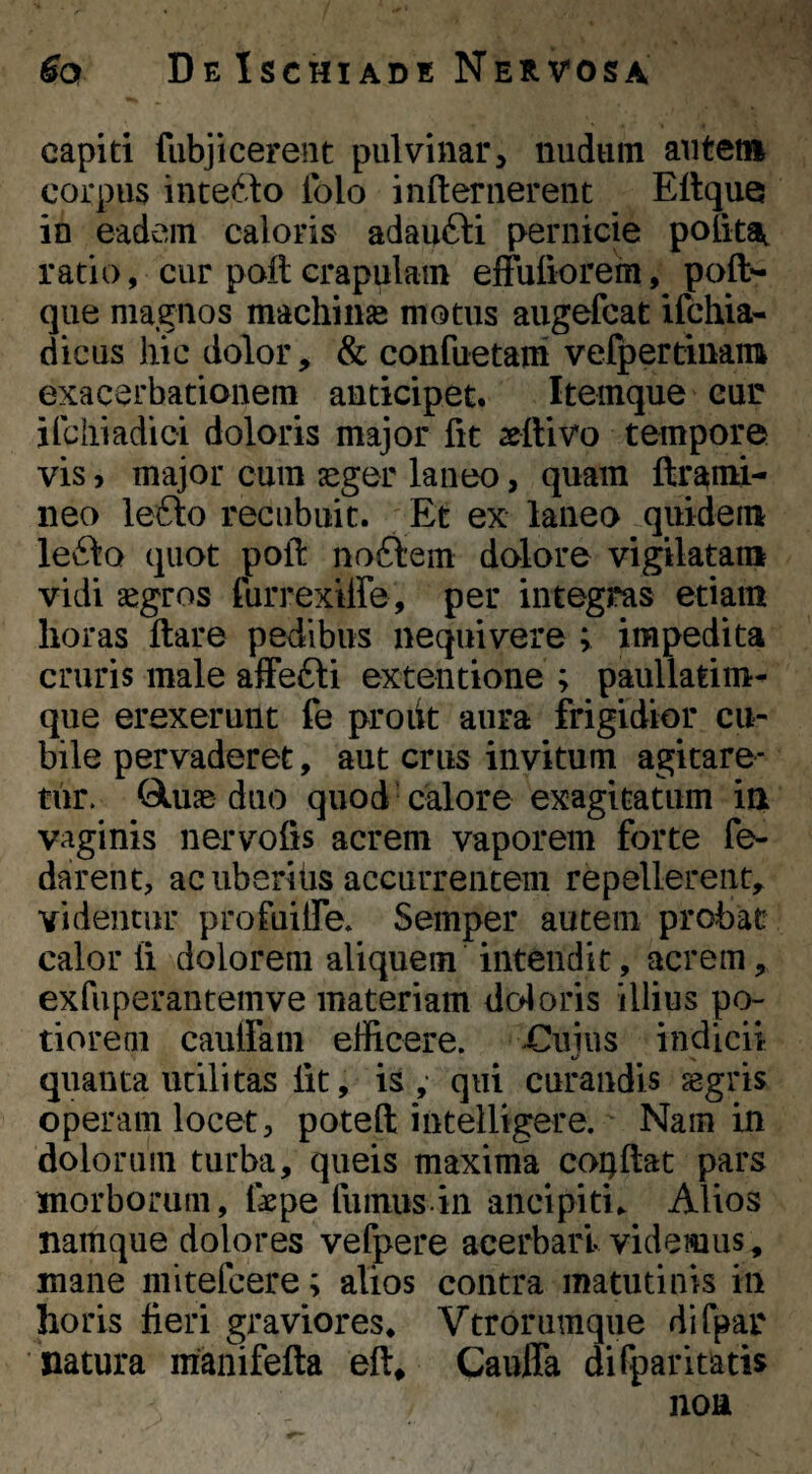 capiti fiibjicerent pulvinar> nudum autem corpus intedlio Iblo infternerent Eltque in eadem caloris adau6l:i pernicie poiitA ratio, cur poli crapulam effuiiorem, poft*- que magnos machinas motus aiigefcat ifchia« dicus hic dolor, & confuetara vefpertinam exacerbationem anticipet. Itemque cur ifcliiadici doloris major fit aettivo tempore vis, major cum jeger laneo, quam ftr^mi- neo lefto recubuit. Et ex laneo quidem leilo quot poft no£^em dolore vigilatam vidi aegros furrexiire, per integras etiam horas ftare pedibus nequivere ; impedita cruris male afFefti extentione ; paullatim- que erexerunt fe proiit aura frigidior cu¬ bile pervaderet, aut crus invitum agitare¬ tur. Qluae duo quod calore exagitatum ia vaginis nervofis acrem vaporem forte fe- darent, ac uberiiis accurrentem repellerent, videntur profuilfe* Semper autem probat calor ii dolorem aliquem intendit, acrem, exfuperantemve materiam doloris illius po- tioreni caulfam efficere. Cuius indicii qnanta utilitas iit, is,- qui curandis asgris operam locet, poteft intelligere. Nam in dolorum turba, queis maxima coQilat pars morborum, fepe fumus.in ancipiti.. Alios namque dolores vefpere acerbari videmus, mane mitefcere; alios contra matutinis in horis fieri graviores* Vtrorumque difpar natura manifefta eft, Cauffa difparitatis non