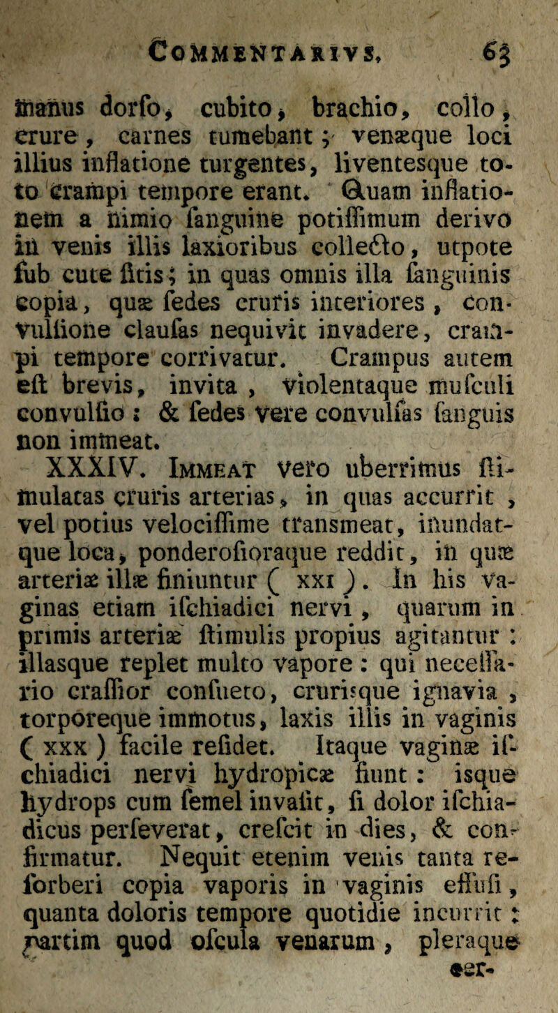 fiianus dorfoj cubito j brachio, collo ^ erure, carnes tumebant; ven^qiie loci illius inflatione turgentes, liventesque to¬ to crampi tempore erant* Gluani inflatio- cetn a nimio fanguiiie potiflimum derivo ili venis illis laxioribus collefto, utpote fub cute litis ; in quas omnis illa laiiguinis copia, qus fedes cruris interiores , con- Viillione claufas nequivit invadere, cram¬ pi tempore corrivatur. Crampus autem eft brevis, invita , Violentaque mufciili convulfio : & fedes vere convulfas (anguis non immeat. XXXIV. Immeat vero uberrimus (Ii- mulatas cruris arterias, in quas accurrit , vel potius velociflime transmeat, iUiindat- quelocuj ponderofioraque reddit, in qiite arteriae illae finiuntur ^ xxi J . In liis Va¬ ginas etiam ifchiadici nervi, quarum in primis arteriae ftiniulis propius agitantur : illasque replet multo vapore : qui necefla- rio craffior confueto, crurisque ignavia , torporeque immotus, laxis illis in vaginis ( XXX ) facile refidet. Itaque vaginae i(- chiadici nervi hydropicse fiunt: isque hydrops cum femel invafit, fi dolor ifchia- dicus perfeverat, crefcit in dies, & con^ firmatur. Nequit etenim venis tanta re- forberi copia vaporis in vaginis eflufi, quanta doloris tempore quotidie incurrit: m’tim quod ofcula venarum, pleraqu©