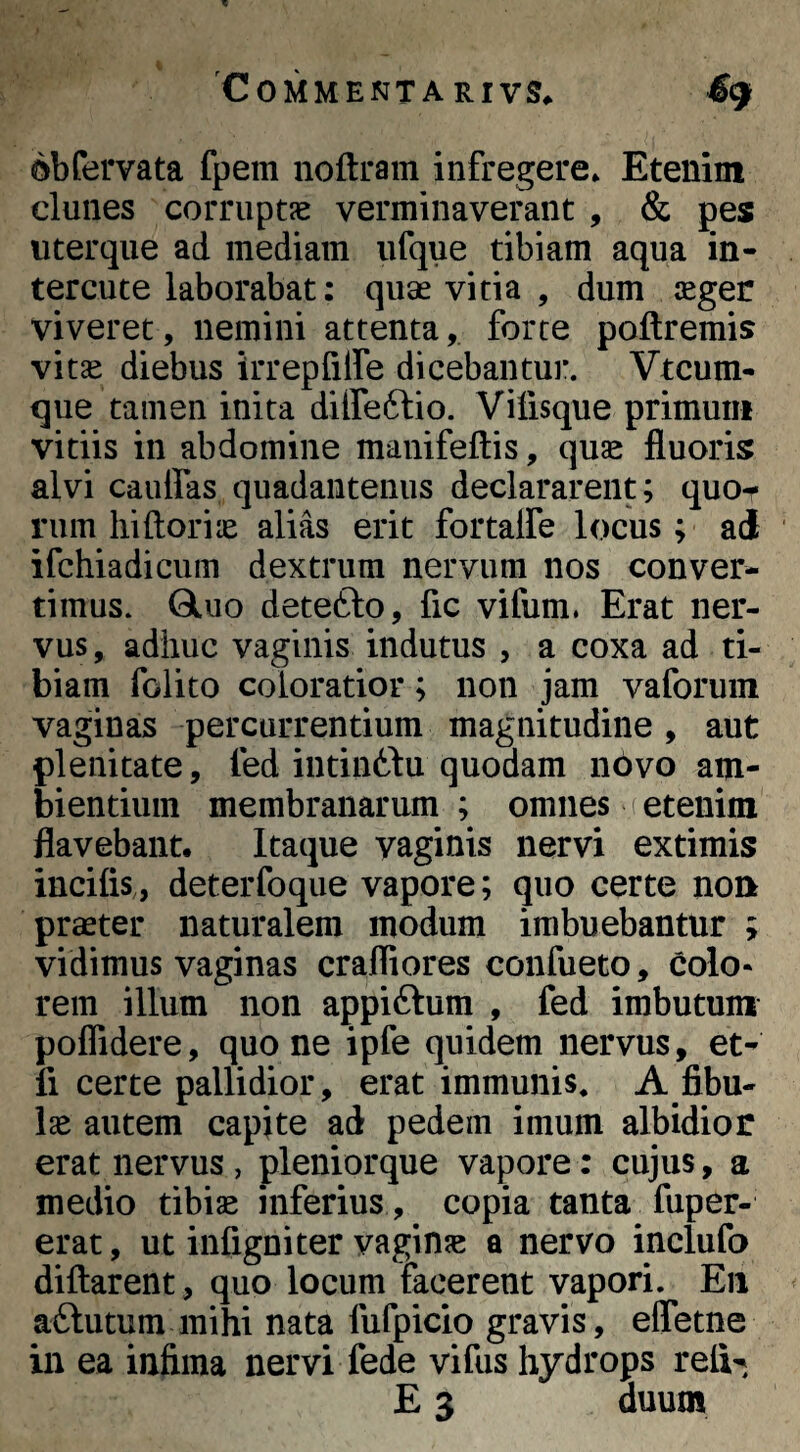 obfervata fpem noftram infregere* Etenim clunes corruptie verminaverant , & pes uterque ad mediam ufque tibiam aqua in- tercute laborabat: quae vitia , dum seger viveret, nemini attenta, forte poftremis vitae diebus irrepUlfe dicebantur. Vtcum- que tamen inita dilfeftio. Vifisque primum vitiis in abdomine manifeftis, quae fluoris alvi cauffas quadaiitenus declararent; quo^ rum hi flori lE alias erit fortalfe locus; ad ifchiadicum dextrum nervum nos conver¬ timus. QLuo detefto, fic vifum. Erat ner¬ vus , adhuc vaginis indutus , a coxa ad ti¬ biam folito coloratior; non jam vaforuin vaginas percurrentium magnitudine, aut plenitate, fed intin£lu quodam novo am¬ bientium membranarum ; omnes i etenim flavebant. Itaque vaginis nervi extimis incilis,, deterfoque vapore; quo certe noft praeter naturalem modum imbuebantur ; vidimus vaginas crafliores confueto, colo¬ rem illum non appiftum , fed imbutum poflidere, quo ne ipfe quidem nervus, et- fi certe pallidior, erat immunis, A fibu¬ lae autem capite ad pedem imum albidior erat nervus, pleniorque vapore: cujus, a medio tibiae inferius , copia tanta fuper- erat, ut infigniter vaginje a nervo inclufo diflarent , quo locum facerent vapori. Eii aftutum mihi nata fufpicio gravis, efletne in ea infima nervi fede vifus hydrops reli-^ E 3 duum