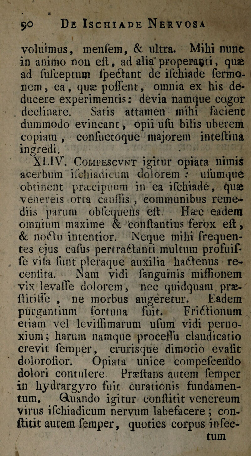 voluimus, menfem, & ultra. Mihi nunc in animo non efl, ad alia' properaijti, quae ad furceptum fpe61ant de ilchiade fermo- nem, ea, quae poffent, omnia ex his de¬ ducere experimentis: devia namque cogor declinare. Satis attamen mihi facient dummodo evincant, opii ufu bilis uberem copiam , coniuetoque majorem inteftina ingredi. XLIV, CoMPEScvNT igitur opiata nimis acerbum ilchiadicum dolorem .* ufumque obtinent prctcipiinm in ea ifchiade, quae Venereis orca cauffis , communibus reme¬ diis parum obfequens eft. Haec eadem omnium maxime & couftaiitius ferox efl:, & no6hi intentior. Neque mihi frequen¬ tes ejus cafus pertraftanti multum profuif- fe vila funt pleraque auxilia hatlenus re- cenlita. Nam vidi fanguinis miilionem vix levaffe dolorem, nec qiiidquam. prae- ftitilfe , ne morbus angeretur. Eadem purgantium fortuna fuit. Fri6Honum eriam vel leviIfimarum ufum vidi perno¬ xium; harum namque proceffu claudicatio crevit femper, crurisque dimotio evafit dolorofior. Opiata unice compefceiido dolori contulere. Prasflans autem femper in hydrargyro fuit curationis fundamen¬ tum. Gluando igitur conftitit venereum virus ifcliiadicum nervum labefacere; con¬ ftitit autem femper, quoties corpus infec¬ tum