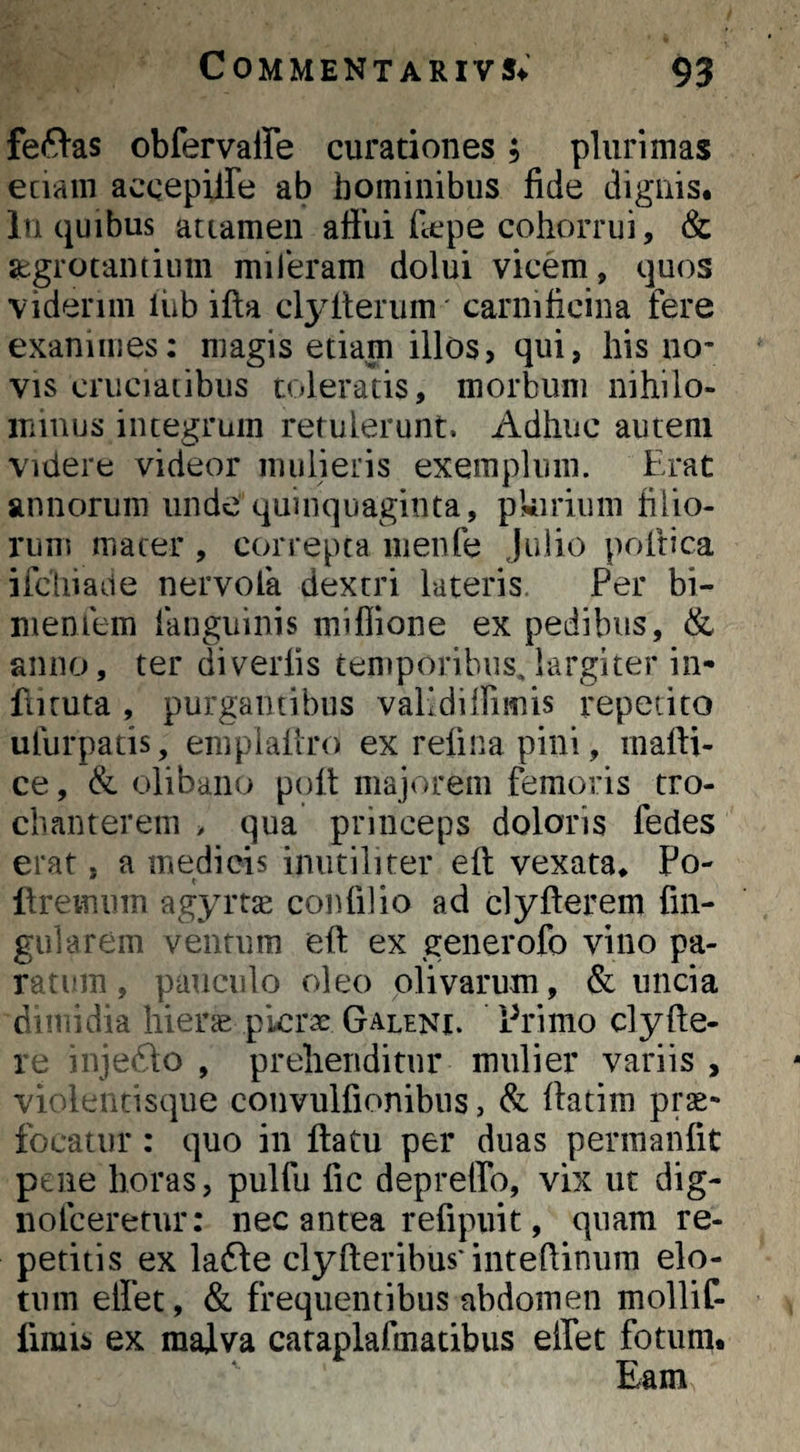 fefVas obfervaffe curationes; plurimas eciain accepilfe ab hominibus fide dignis. In quibus attamen aflui fccpe cohorrui, & aegrotantium mileram dolui vicem, quos viderim Ihb ifta clj^flerum' carnificina fere exanimes: magis etiam illos, qui, his no¬ vis cruciatibus toleratis, morbum nihilo¬ minus integrum retulerunt. Adhuc autem videre videor mulieris exemplum. Erat annorum unde quinquaginta, pkirium filio¬ rum macer , correpta menfe Julio poirica ifcliiade nervofa dextri luteris. Per bi- meniem fanguinis miffione ex pedibus, & anno, ter diverlis temporibus,largiter in- fiiruta , purgantibus vaKdilfimis repetito ulurpatis, empialiro ex refina pini, mafti- ce, & olibaiiu poft majorem femoris tro¬ chanterem > qua princeps doloris fedes erat, a medicis inutiliter eft vexata. Po- flremum agyrtae confilio ad clyfterem fin- gularem ventum eft ex generofo vino pa- racum, pauculo oleo olivarum, & uncia dimidia hierae plcrx Galeni. Primo clyfte- le inje61o , prehenditur mulier variis , vi<dL-ntisque convulfionibiis, & ftatim prae¬ focatur : quo in flatu per duas permaiifit pene horas, pulfu fic depreffo, vix ut dig- iiofceretur; nec antea refipuit, quam re¬ petitis ex la6le clyfteribus’inteftiniim elo- tum elfet, & frequentibus abdomen mollif- fimis ex malva caraplafmatibus effet fotum. Eam