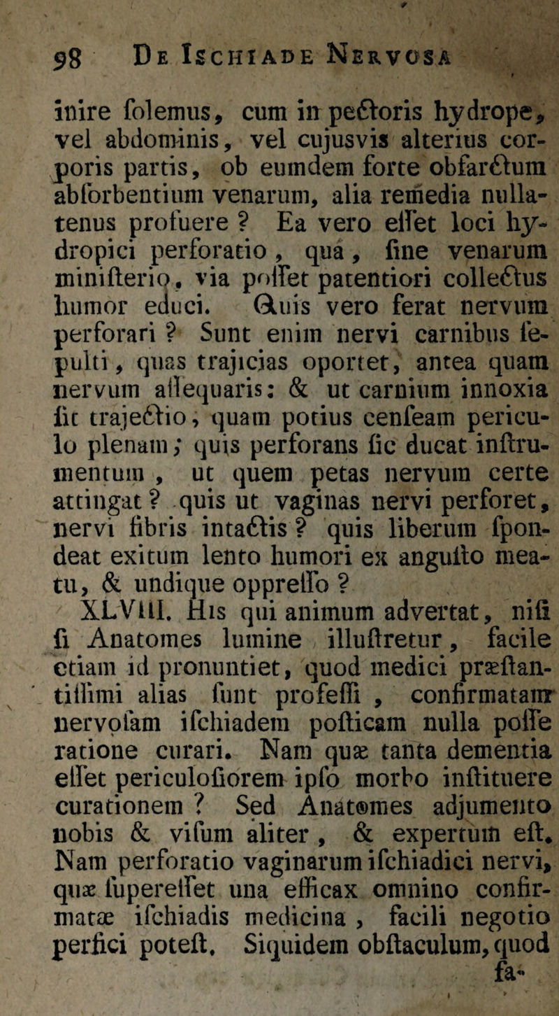 t inire folemus, cum in peftoris hydrope, vel abdominis, vel ciijusvis alterius cor¬ poris partis, ob eumdem forte obfarftura abforbentium venarum, alia remedia nulla¬ tenus profuere ? Ea vero eilet loci hy¬ dropici perforatio, qua, fine venarum minifterio , via poffet patentiori colleflus humor educi. Gliiis vero ferat nervum perforari ? Sunt enim nervi carnibus fe- pulti, quas trajicias oportet, antea quam nervum ailequaris: & ut carnium innoxia fic trajetlio, quam potius cenfeam pericu¬ lo plenam; quis perforans fic ducat inftru- inentum , ut quem petas nervum certe attingat? quis ut vaginas nervi perforet, nervi fibris intaftis ? quis liberum fpon- deat exitum lento humori ex angufio mea¬ tu, & undique oppreffo ? XLVUl. His qui animum advertat, nifi fi Anatomes lumine illuftretur, facile etiam id pronuntiet, quod medici pr^ftan- ' tillimi alias funt profeffi , confirmatanr nervofam ifcliiadem pofticam nulla poffe ratione curari. Nam qu^e tanta dementia elfet periculofiorem ipfo morbo inftituere curationem ? Sed Anat®raes adjumento nobis & vifum aliter , & expertum eft. Nam perforatio vaginarum ifchiadici nervi, quae fuperelfet una efficax omnino confir¬ matae ifchiadis medicina , facili negotio perfici poteft. Siquidem obftaculum, quod