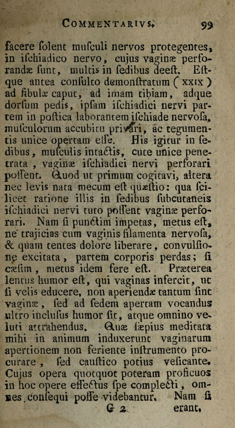 facere folent mufculi nervos protegentes, in ifchiadico nervo, cujus vagiiife perfo¬ randae fune, multis in fedibus deeft* Ell- que antea confulco deinonftratum ( xxix ) ad fibulse caput, ad imam tibiam, adque dorfum pedis, ipfam ifchiadici nervi par¬ tem in poftica laborantem ifchiade nervofaj, mufculorum accubitu pri^/fri, ac tegumen¬ tis unice opertam elfe. His igitur in fe¬ dibus , mufculis intaftis, cute unice pene¬ trata , vaginae ifchiadici nervi perforari poifent. (iuod ut primum cogitavi, altera nec levis nata mecum eft qu^eltio: qua fei- iicet ratione illis in fedibus fubcutaneis ifchiadici nervi tuto poifent vaginse perfo¬ rari. Nam fi punftim impetas, metus eft, ne trajicias cum vaginis filamenta nervofa, & quam tentes dolore liberare, convulfio- np excitata , partem corporis perdas; fi cjefim , metus idem fere eft. Prseterea lentus humor eft, qui vaginas infercit, ut ii velis educere, non aperiendae tantum fint vagina::, fed ad fedem apertam vocandus ultro incliifus humor fit, atque omnino ve- luti attrkhendus, fbpius meditata mihi in animum induxerunt vaginarum apertionem non feriente inftrumento pro¬ curare , fed cauftico potius veficante. Cujus opera quotquot poteram proficuos in hoc opere effeftus fpe compleri, om¬ nes, confequi poffe videbantur. Nam fi Q z erant.