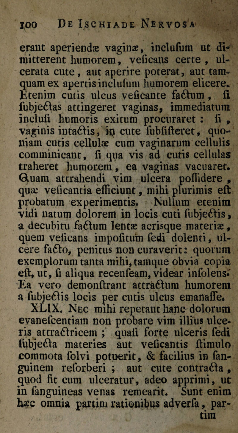 \ erant aperiendje vaginae, inclufum ut di¬ mitterent liumorem, veficans certe , ul¬ cerata cute, aut aperire poterat, aut tam¬ quam ex apertis inclulum humorem elicere* Ktenim cutis ulcus veficante faftum , fi fubjeftas attingeret vaginas, immediatum incluli humoris exitum procuraret : fi , vaginis iiitaftis, cute fubfifteret, quo¬ niam cutis cellulae cum vaginarum cellulis comminicant, fi qua vis ad cutis cellulas traheret humorem, ea vaginas vacuaret. Qluam attrahendi vim ulcera poflidere , quic veficantia efficiunt, mihi plurimis eft probatum experimentis. Nullum etenim vidi natum dolorem in locis cuti fubjeftis, a decubitu fa6tum lent« acrisque materia, quem veficans impofitum fedi dolenti, ul¬ cere fa6lo, penitus non curaverit: quorum exemplorum tanta mihi, tamque obvia copia eft, ut, fi aliqua recenfeam, videar infolens» Ea vero demonftrant attraftum humorem a fubje^lis locis per cutis ulcus emanaffe. XLIX. Nec mihi repetant hanc dolorum evanefcentiam non probare vim illius ulce¬ ris attra6\ricem quafi forte ulceris fedi fubjedla materies aut veficantis ftlmulo commota folvi potuerit, & facilius in fan- guinem reforberi ; aut cute contradia, quod fit cum ulceratur, adeo apprimi, ut in fanguineas venas reroearit. Sunt enim bxc omnia parcim rationibus adverfa, par-