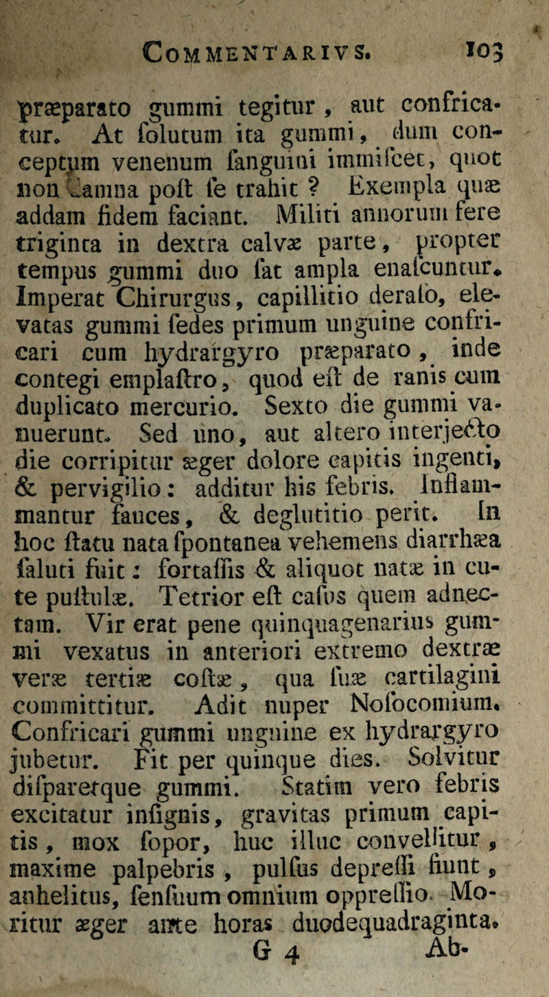 'prseparato gummi tegitur , aut confrica¬ tur* At folutum ita gummi, dum con¬ ceptum venenum fanguini immircec, quot non Camna poft fe trahit ? Exempla quae addam fidem faciant. Militi annorum fere triginta in dextra calvae parte, propter tempus gummi duo fat ampla enafcuntur* Imperat Chirurgus, capillitio derafo, ele¬ vatas gummi fedes primum unguine confri¬ cari cum hydrafgyro pr^parato, inde contegi emplaftro, quod eit de ranis cum duplicato mercurio. Sexto die gummi va- nuerunt* Sed uno, aut altero interjerto die corripitur aeger dolore capitis ingenti, & pervigilio: additur his febris. Inflam¬ mantur fauces, & deglutitio perit. In hoc ftatu nata fpontanea vehemens diarrhaea faliiti fuit: fortaffis & aliquot natic in cu¬ te pullulie. Tetrior eft cafus quem adn.ec- tain. Vir erat pene quinqiiagenariub gum¬ mi vexatus in anteriori extreaio dextrae vers tertiae coflse, qua fii^ cartilagini committitur. Adit nuper Nofocomium* Confricari gummi unguine ex hydrargyro jubetur. Fit per quinque dies. Solvitur difparetque gummi. Statitn vero febris excitatur infignis, gravitas primum capi¬ tis , mox fopor, huc illuc convellitur, maxime palpebris , pulfus depreflj fiunt, anhelitus, fenfuum omnium oppreflio- Mo¬ ritur aeger ame horas duodequadraginta* G 4 Ab*